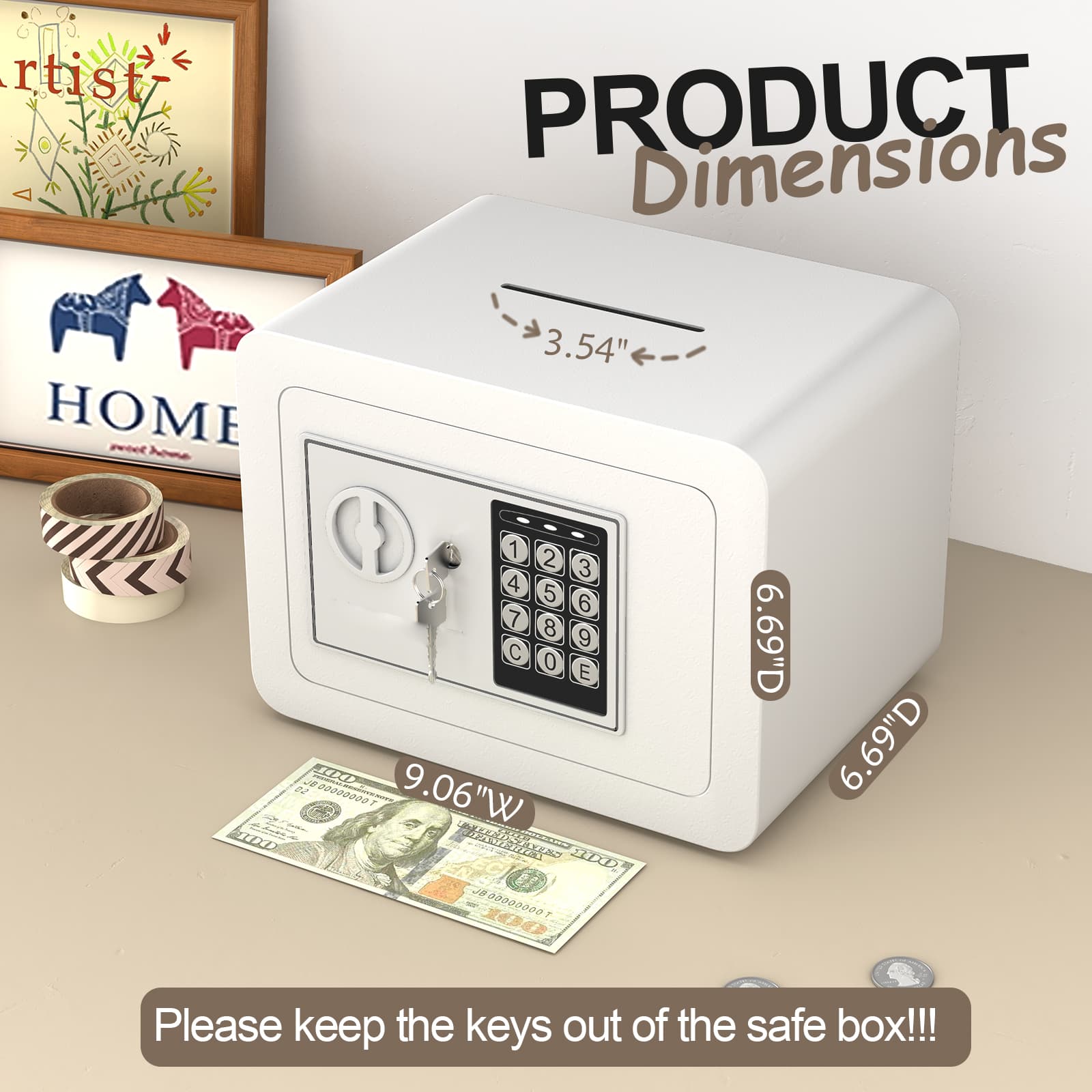 PRODUCT Dimensions

3.54"  
9.06"W  
6.69"D  
6.69"D

Please keep the keys out of the safe box!!!