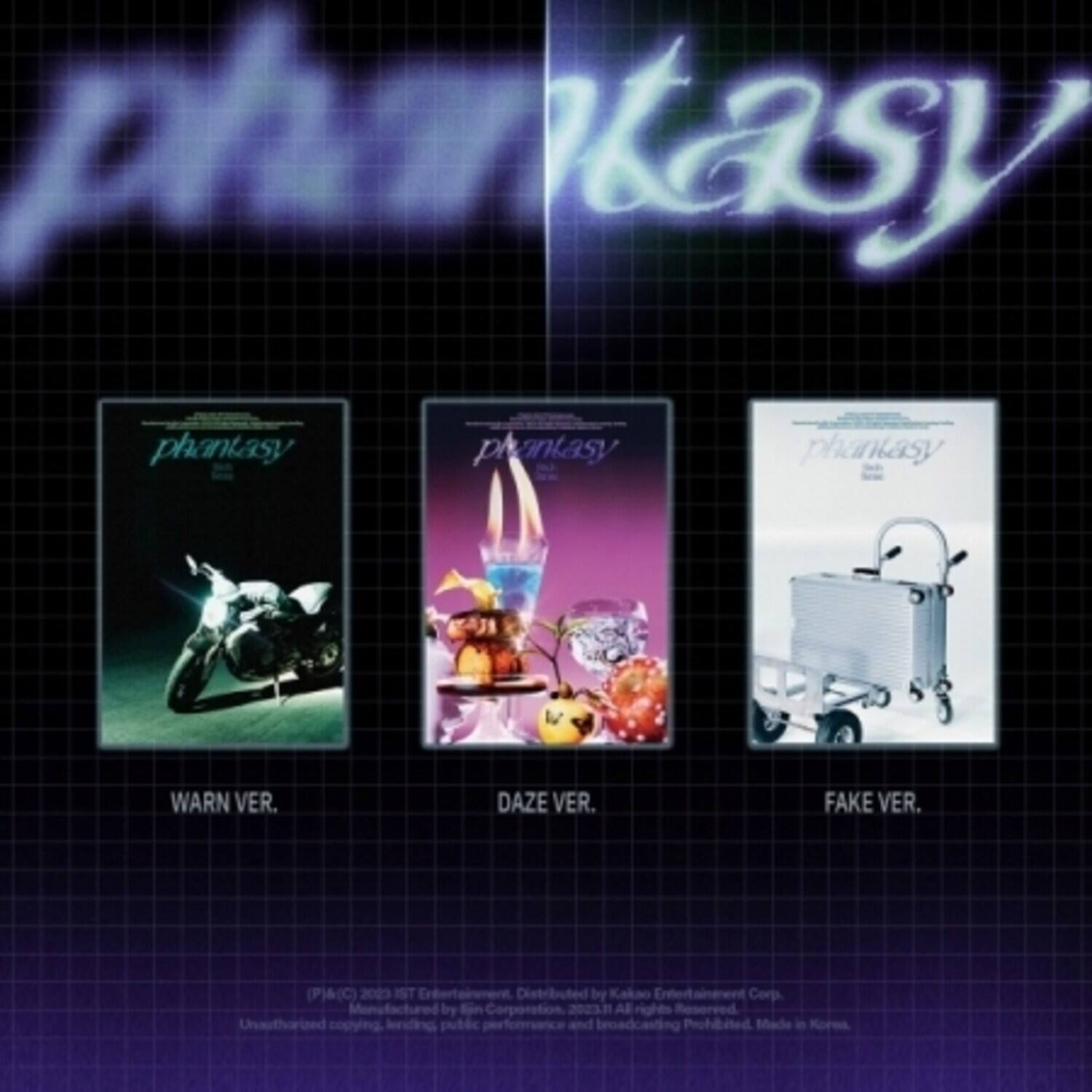 phantasy

phantasy  
WARN VER.

phantasy  
DAZE VER.

phantasy  
FAKE VER.

(P)&(C) 2003 IST Entertainment  
Distributed by Kakao Entertainment Corp.  
by Sjn Corporation  
2023.1 All rights Reserved  
Unauthorized copying, broadcasting, public performance and broadcasting Prohibited. Made in Korea.