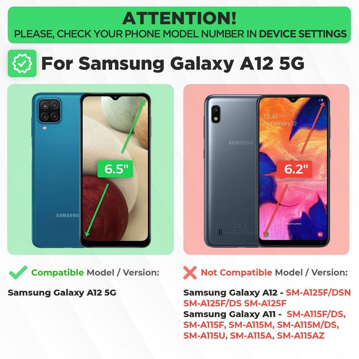 ATTENTION!  
PLEASE, CHECK YOUR PHONE MODEL NUMBER IN DEVICE SETTINGS  

For Samsung Galaxy A12 5G  

Compatible Model / Version:  
Samsung Galaxy A12 5G  

Not Compatible Model / Version:  
Samsung Galaxy A12 - SM-A125F/DSN, SM-A125F/DS, SM-A125F  
Samsung Galaxy A11 - SM-A115F/DS, SM-A115F, SM-A115M, SM-A115M/DS, SM-A115U, SM-A115A, SM-A115AZ