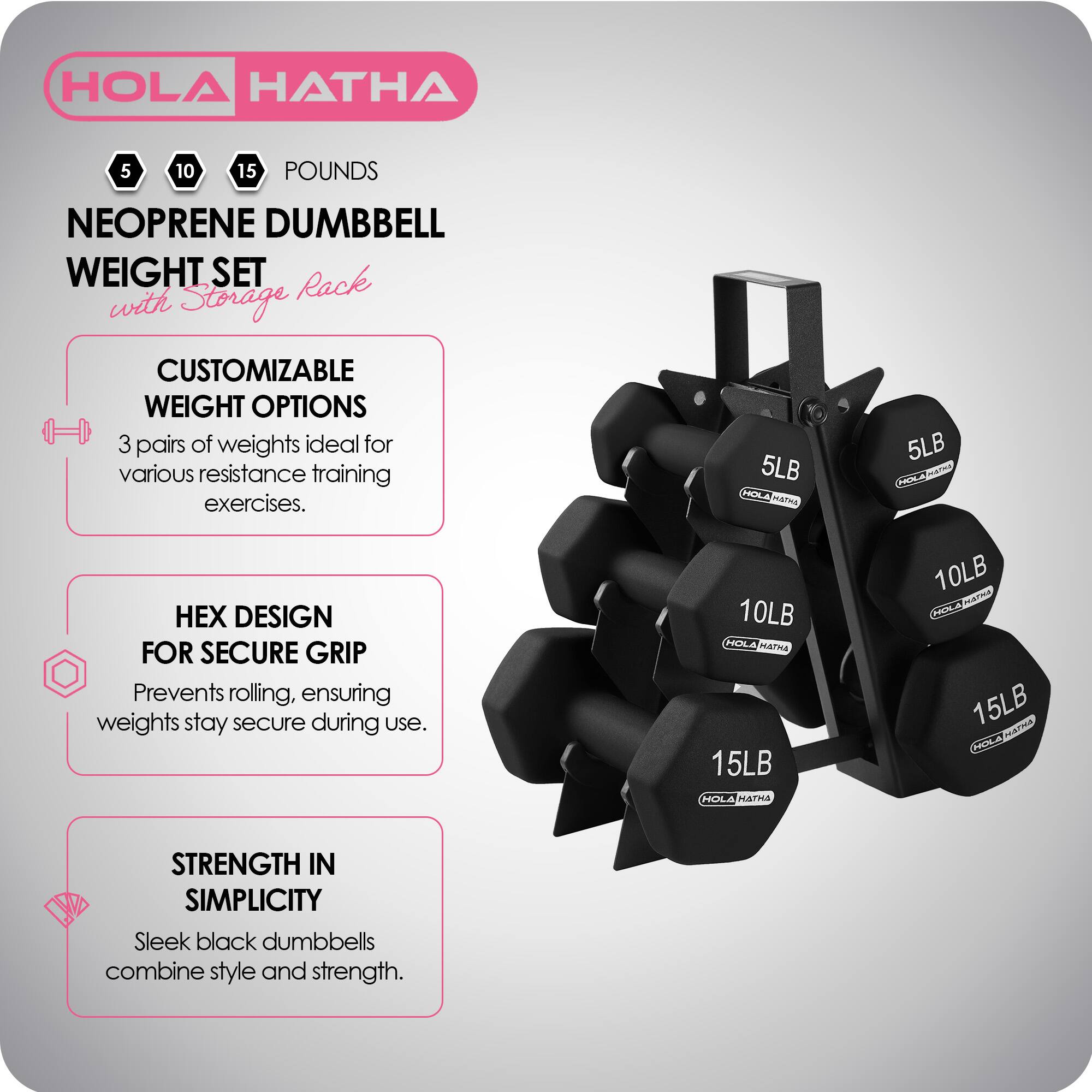 HOLA HATHA 5 10 15 POUNDS NEOPRENE DUMBBELL WEIGHT SET with Storage Rack

CUSTOMIZABLE WEIGHT OPTIONS
3 pairs of weights ideal for various resistance training exercises.

5LB HOLA HATHA
10LB HOLA HATHA
15LB HOLA HATHA

HEX DESIGN FOR SECURE GRIP
Prevents rolling, ensuring weights stay secure during use.

STRENGTH IN SIMPLICITY
Sleek black dumbbells combine style and strength.