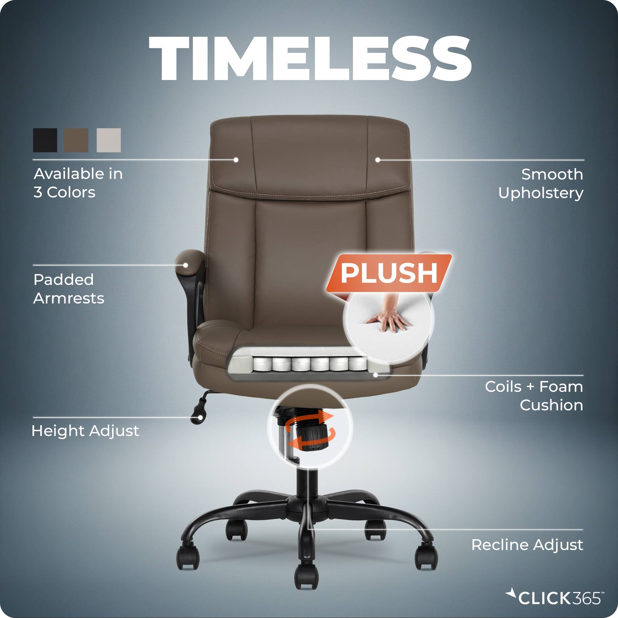 TIMELESS  
Available in 3 Colors  
Smooth Upholstery  
Padded Armrests  
PLUSH  
Height Adjust  
Coils + Foam Cushion  
Recline Adjust  
CLICK365