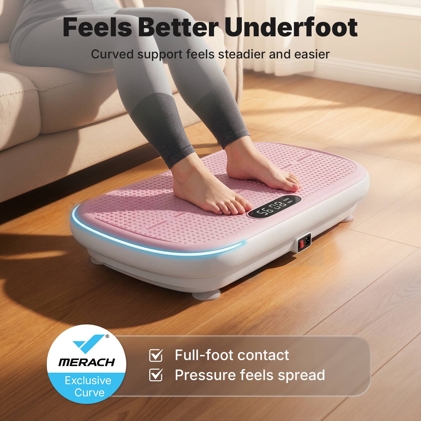 Feels Better Underfoot  
Curved support feels steadier and easier  

MERACH  
Exclusive Curve  

Full-foot contact  
Pressure feels spread