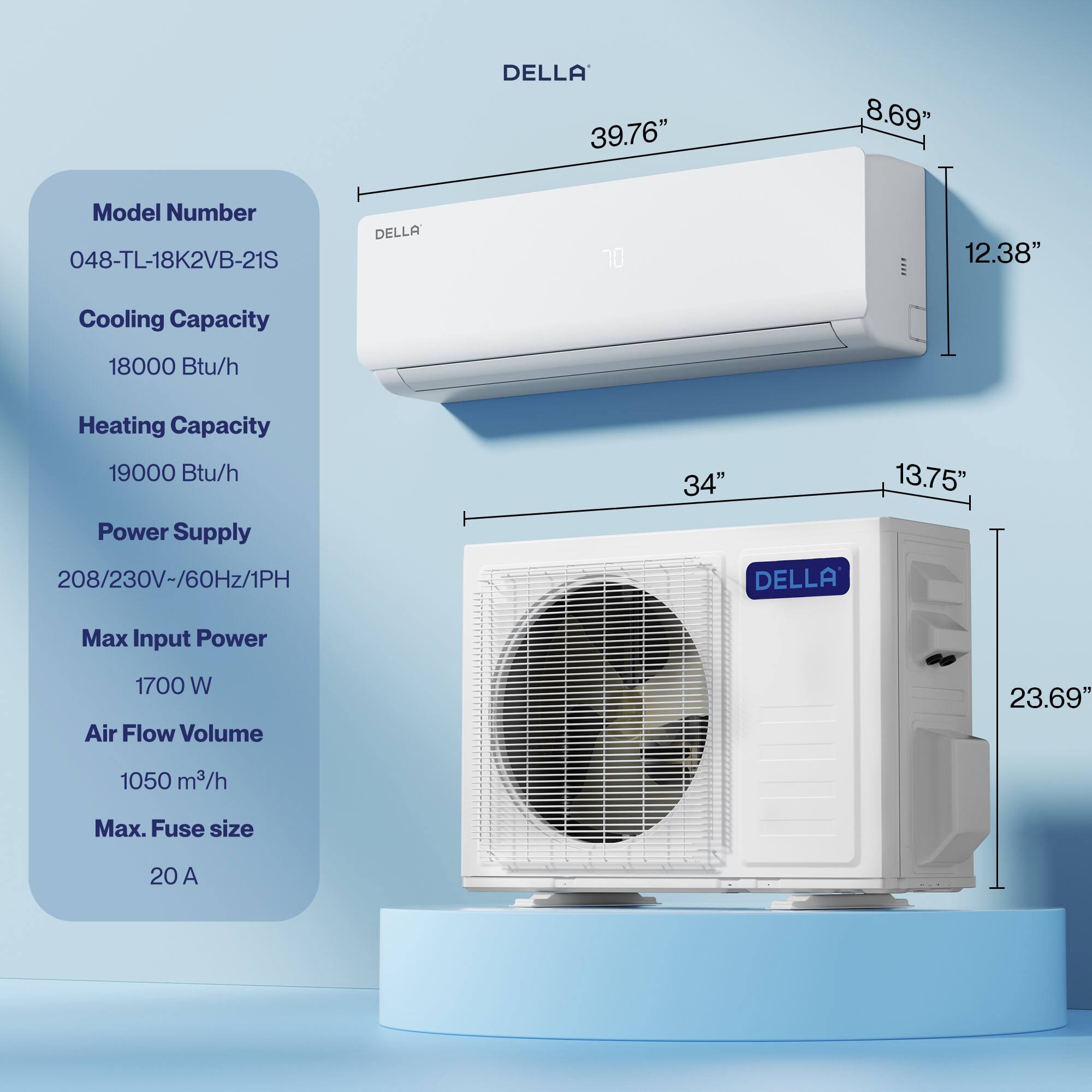 DELLA  
Model Number: 048-TL-18K2VB-21S  
Cooling Capacity: 18000 Btu/h  
Heating Capacity: 19000 Btu/h  
Power Supply: 208/230V~/60Hz/1PH  
Max Input Power: 1700 W  
Air Flow Volume: 1050 m³/h  
Max. Fuse size: 20 A  

Dimensions:  
- Width: 39.76"  
- Height: 12.38"  
- Depth: 13.75"  
- Indoor Unit Height: 8.69"  
- Outdoor Unit Height: 23.69"  
- Outdoor Unit Width: 34"