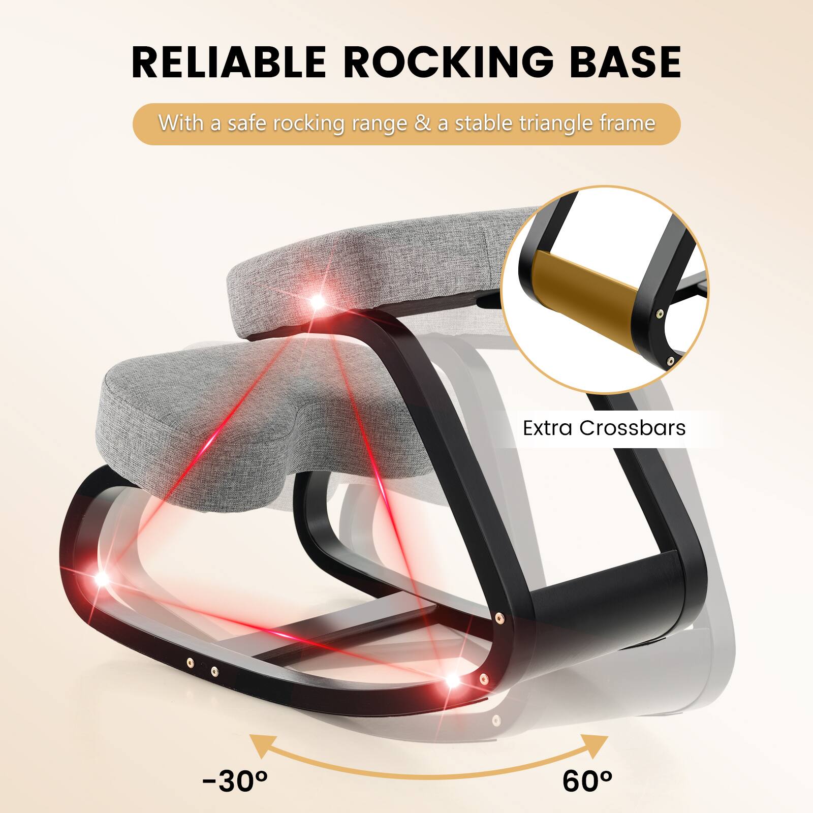 RELIABLE ROCKING BASE

With a safe rocking range & a stable triangle frame

Extra Crossbars

-30°

60°