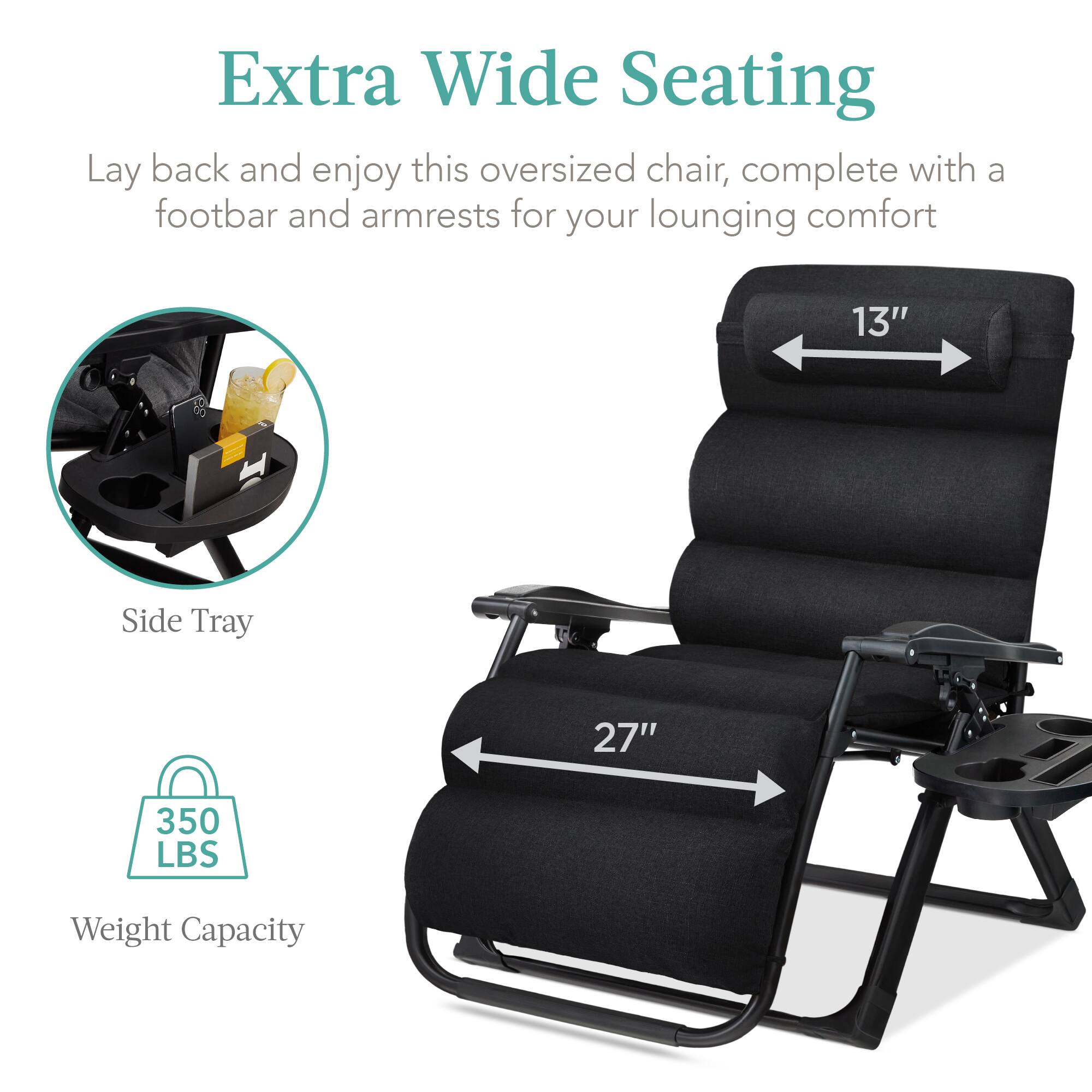 Extra Wide Seating

Lay back and enjoy this oversized chair, complete with a footbar and armrests for your lounging comfort

- Side Tray
- 13" width
- 27" length
- 350 LBS Weight Capacity