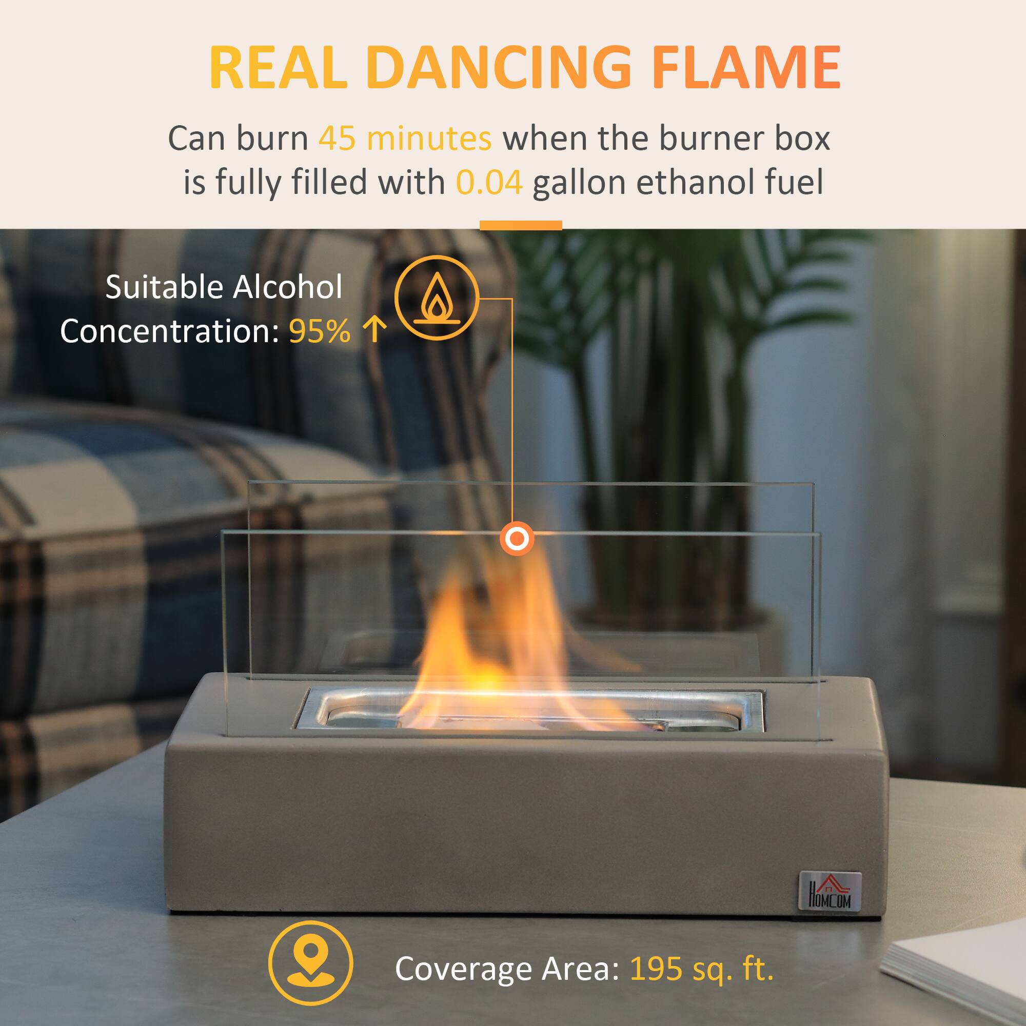 REAL DANCING FLAME

Can burn 45 minutes when the burner box is fully filled with 0.04 gallon ethanol fuel

Suitable Alcohol Concentration: 95%

Coverage Area: 195 sq. ft.