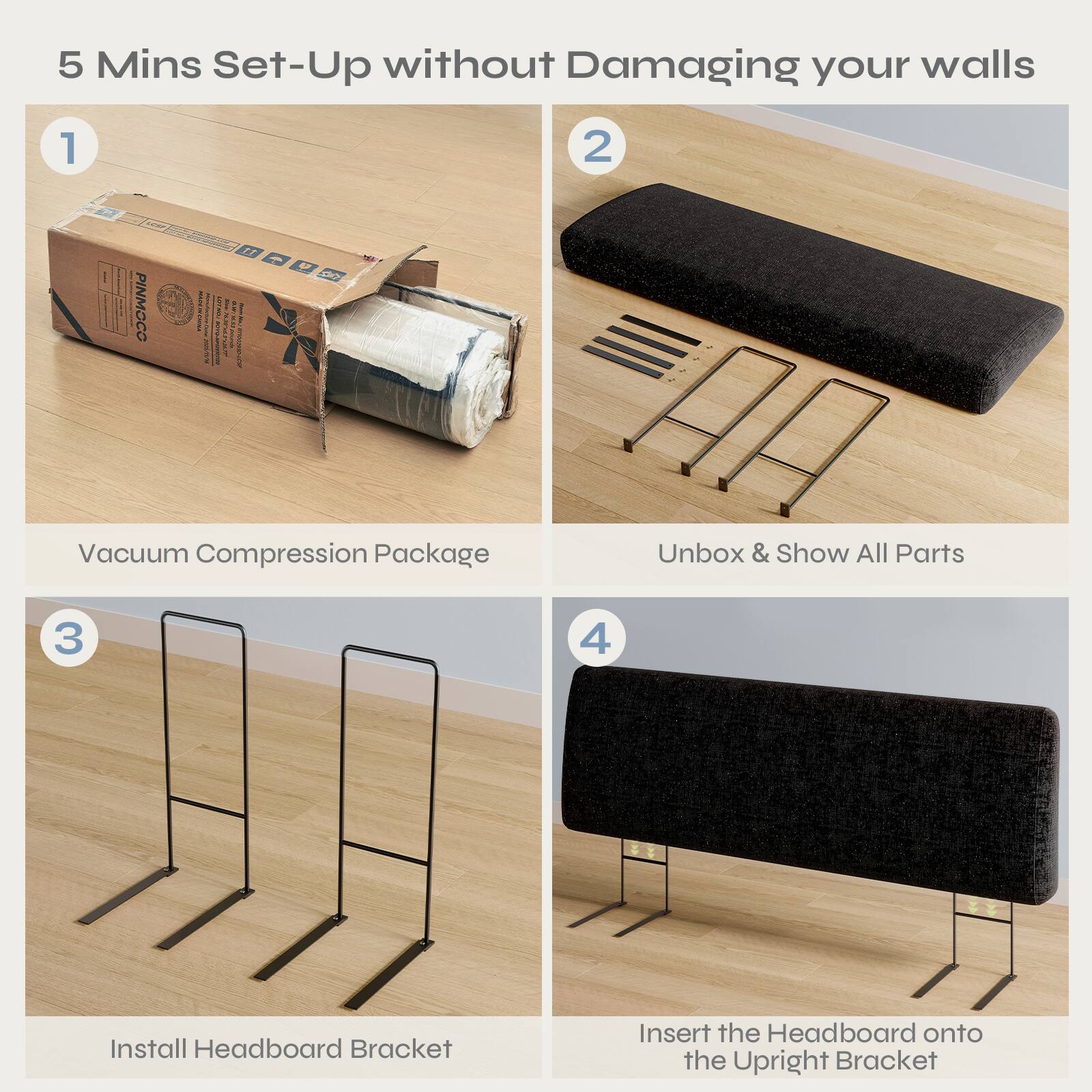 5 Mins Set-Up without Damaging your walls

1. Vacuum Compression Package
2. Unbox & Show All Parts
3. Install Headboard Bracket
4. Insert the Headboard onto the Upright Bracket