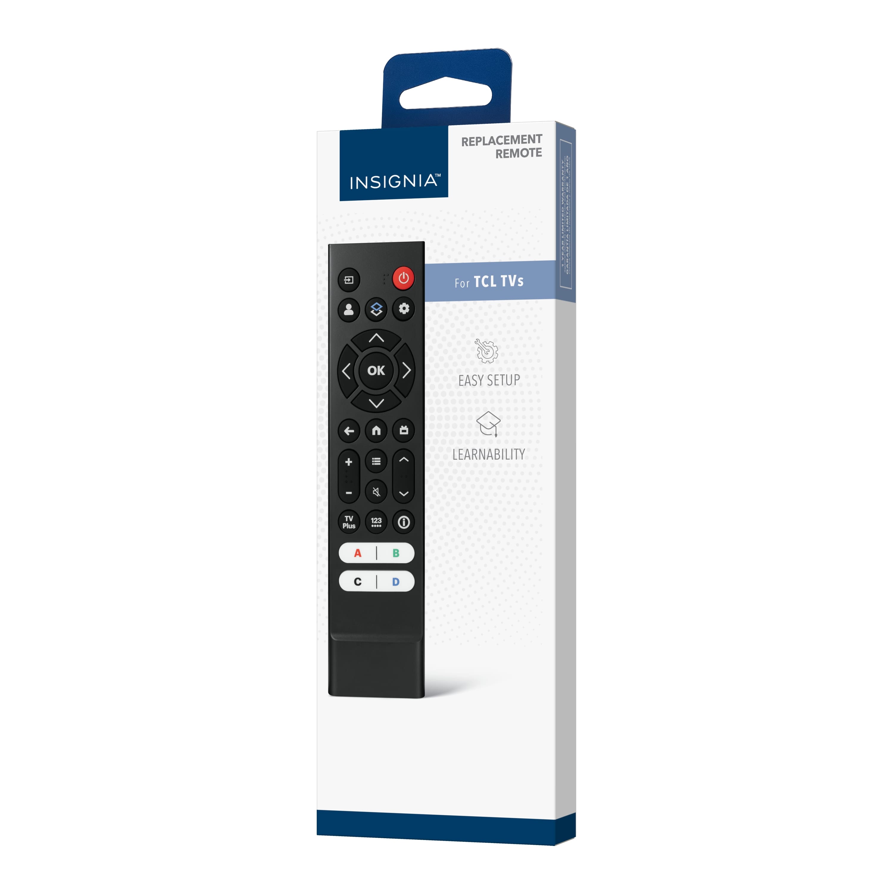 REPLACEMENT REMOTE
INSIGNIA™
For TCL TVs
EASY SETUP
LEARNABILITY
TV
TV Plus
A
B
C
D