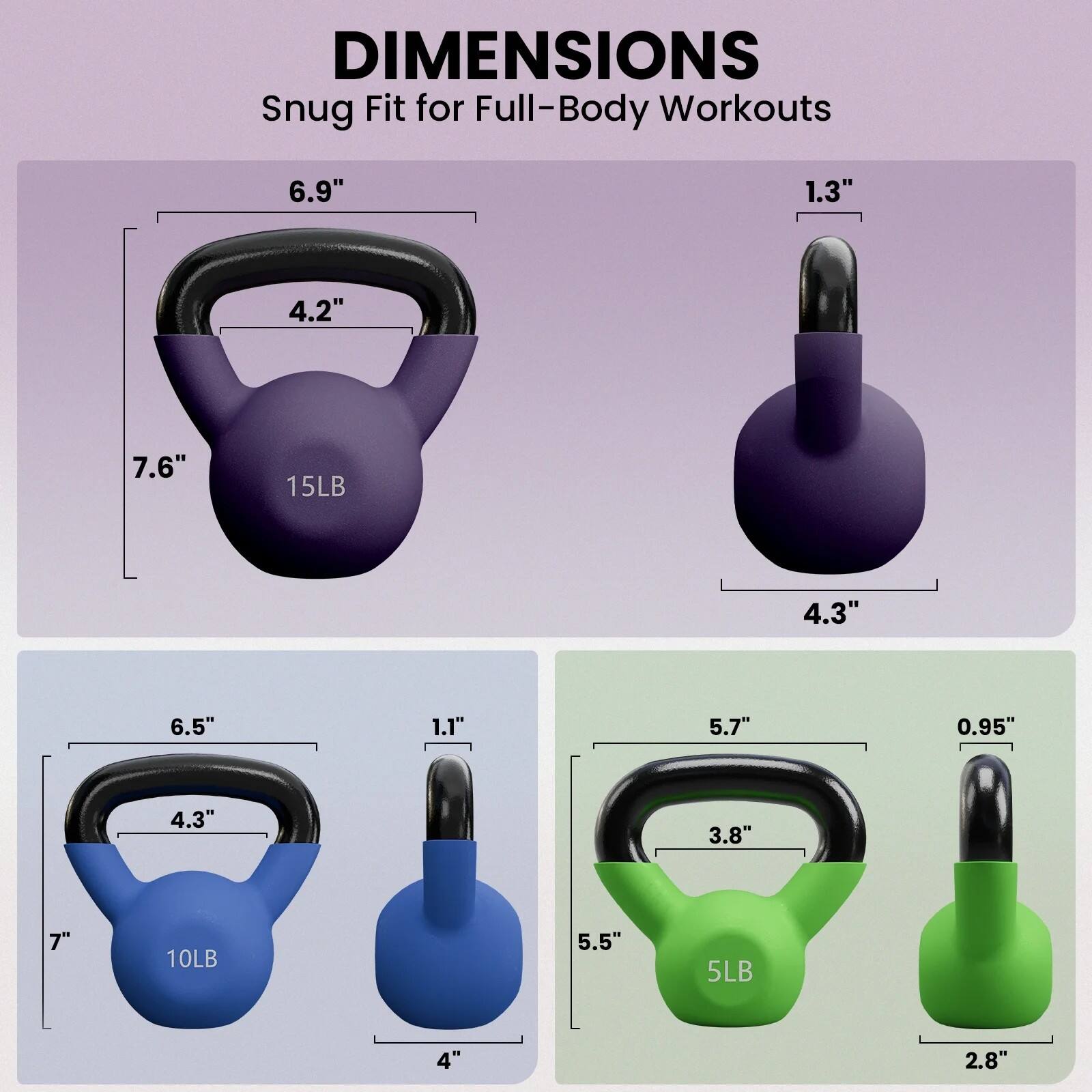 DIMENSIONS  
Snug Fit for Full-Body Workouts

- 15LB  
  - 6.9"  
  - 4.2"  
  - 7.6"  
  - 1.3"  
  - 4.3"  

- 10LB  
  - 6.5"  
  - 4.3"  
  - 7"  
  - 1.1"  
  - 4"  

- 5LB  
  - 5.7"  
  - 3.8"  
  - 5.5"  
  - 0.95"  
  - 2.8"