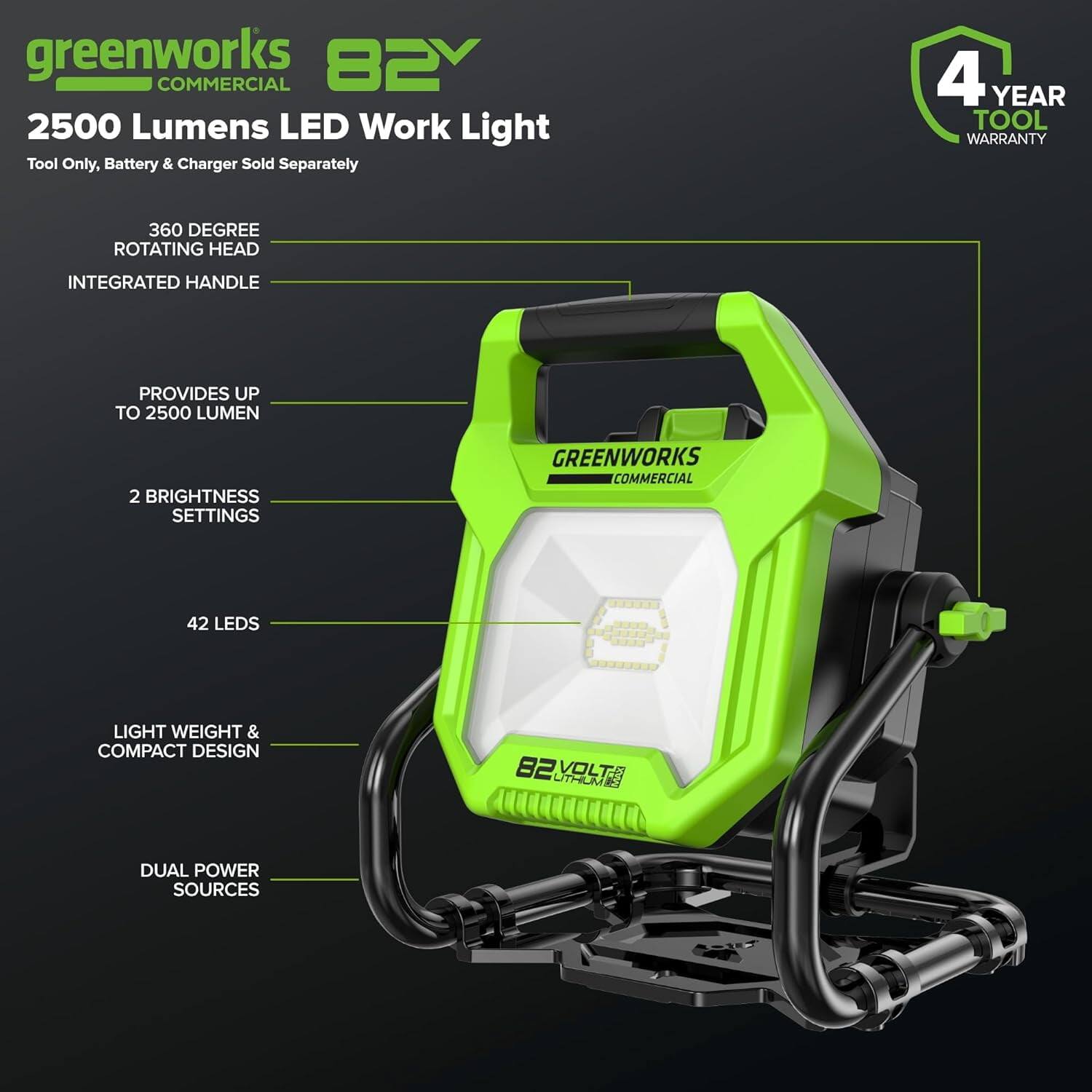 greenworks 82V COMMERCIAL  
2500 Lumens LED Work Light  
Tool Only, Battery & Charger Sold Separately  

4 YEAR TOOL WARRANTY  

360 DEGREE ROTATING HEAD  
INTEGRATED HANDLE  

PROVIDES UP TO 2500 LUMEN  

2 BRIGHTNESS SETTINGS  

42 LEDs  

LIGHT WEIGHT & COMPACT DESIGN  

DUAL POWER SOURCES  

82V ULTRAVOLT