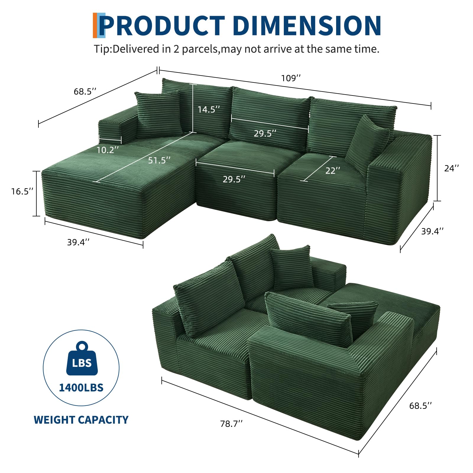 **PRODUCT DIMENSION**

Tip: Delivered in 2 parcels, may not arrive at the same time.

- Length: 109"
- Width: 68.5"
- Height: 39.4"
- Seat Height: 24"
- Armrest Height: 22"
- Back Height: 29.5"
- Seat Depth: 39.4"
- Seat Width: 51.5"
- Armrest Width: 16.5"
- Cushion Height: 14.5"
- Cushion Width: 29.5"
- Cushion Depth: 10.2"

**WEIGHT CAPACITY**
- 1400LBS