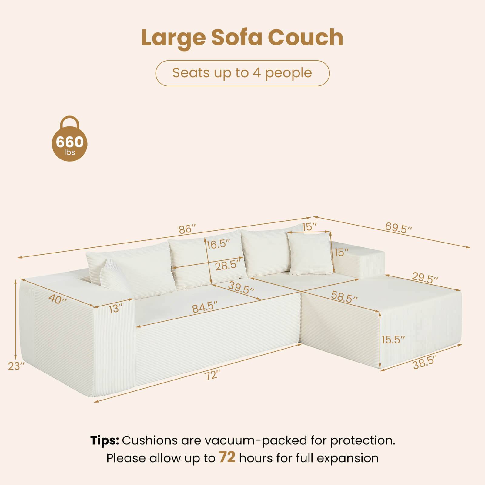 Large Sofa Couch  
Seats up to 4 people  
660 lbs  

Dimensions:  
- 40"  
- 13"  
- 86"  
- 16.5"  
- 28.5"  
- 39.5"  
- 84.5"  
- 15"  
- 15"  
- 58.5"  
- 69.5"  
- 29.5"  
- 23"  
- 72"  
- 15.5"  
- 38.5"  

Tips: Cushions are vacuum-packed for protection. Please allow up to 72 hours for full expansion.