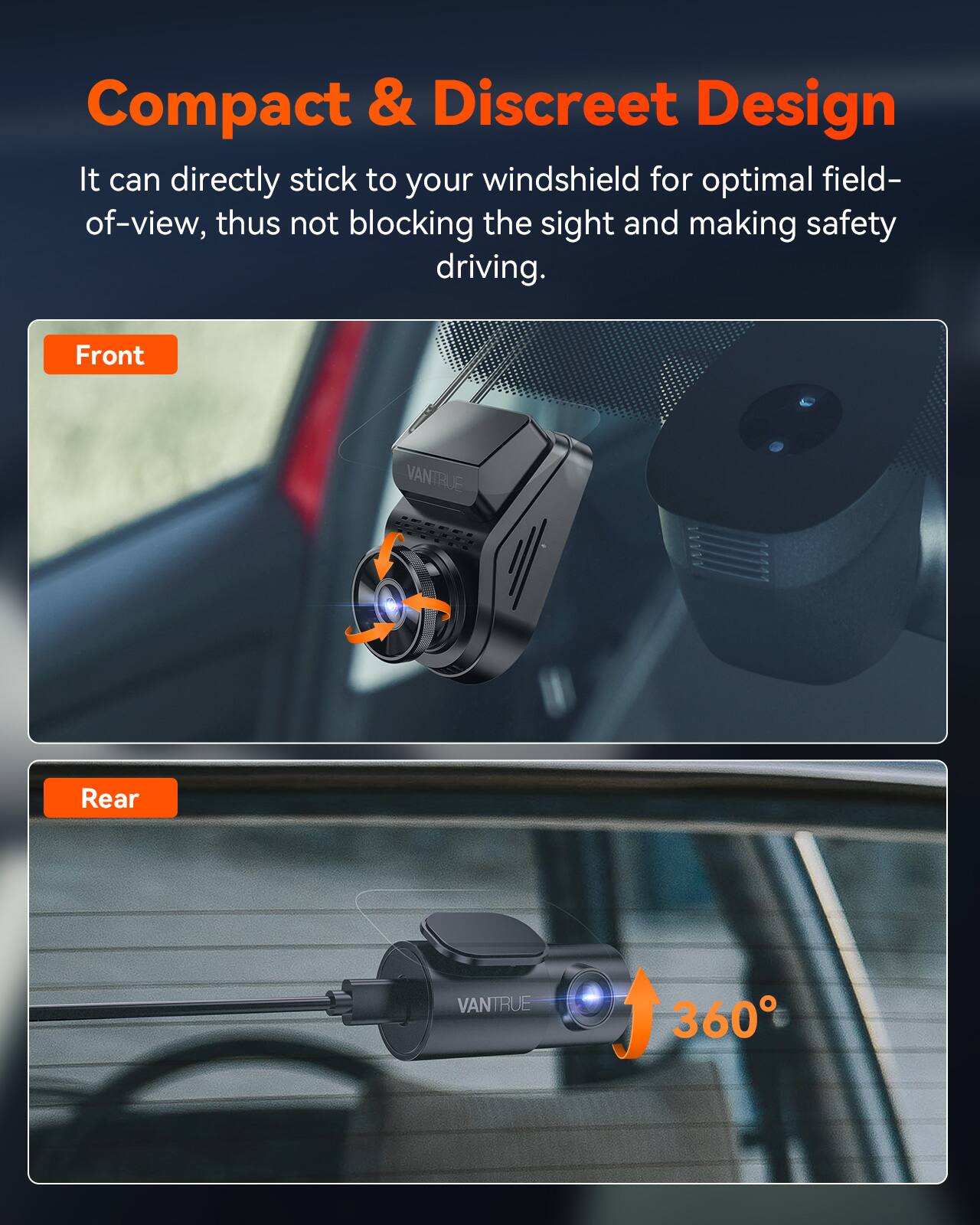 Compact & Discreet Design  
It can directly stick to your windshield for optimal field-of-view, thus not blocking the sight and making safety driving.  

Front VANTRUE  
Rear VANTRUE 360°