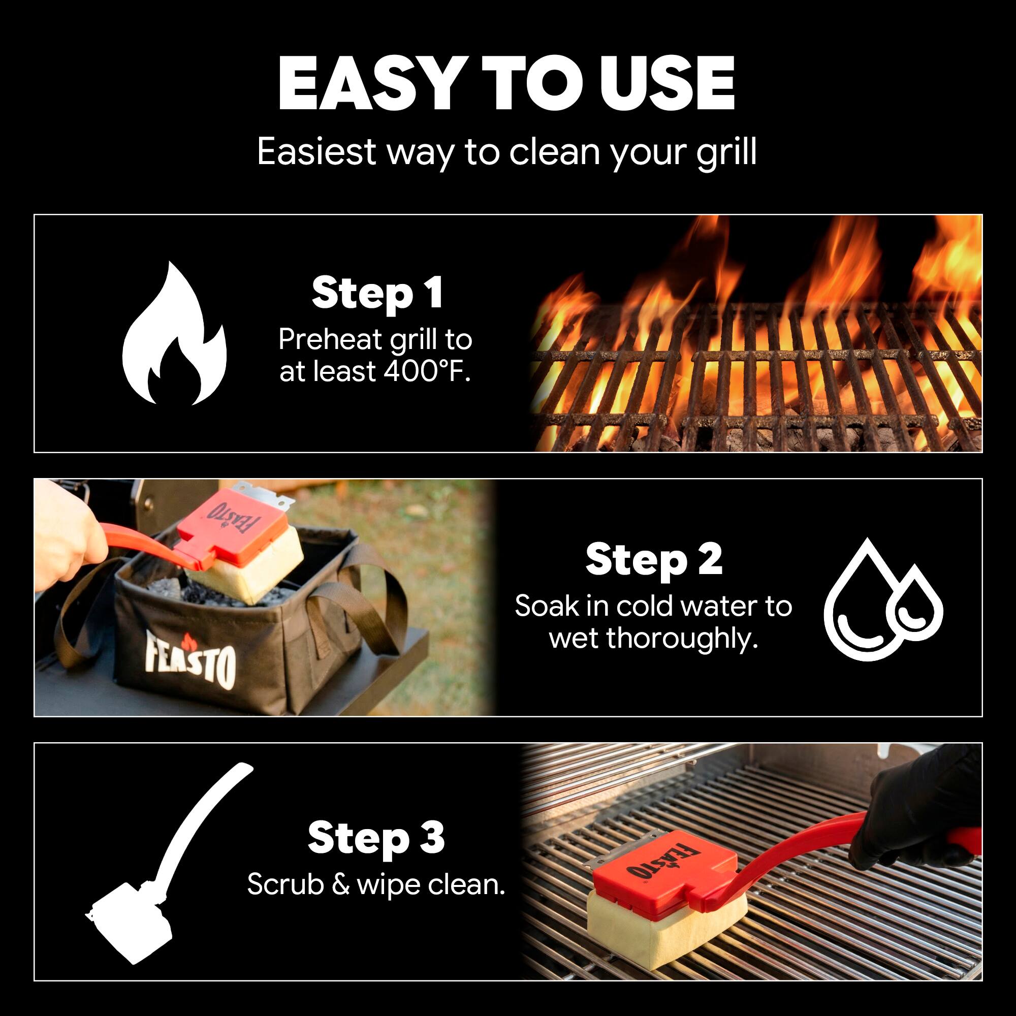 EASY TO USE  
Easiest way to clean your grill  

Step 1  
Preheat grill to at least 400°F.  

Step 2  
Soak in cold water to wet thoroughly.  

Step 3  
Scrub & wipe clean.