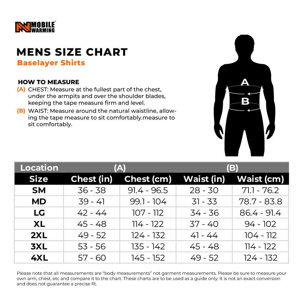 **MENS SIZE CHART**  
Baselayer Shirts

**HOW TO MEASURE**  
(A) CHEST: Measure at the fullest part of the chest, under the armpits and over the shoulder blades, keeping the tape measure firm and level.  
(B) WAIST: Measure around the natural waistline, allowing the tape measure to sit comfortably.

| Location | (A) Chest (in) | Chest (cm) | (B) Waist (in) | Waist (cm) |
|----------|---------------|------------|--------------|------------|
| SM       | 36 - 38       | 91.4 - 96.5 | 28 - 30      | 71.1 - 76.2 |
| MD       | 39 - 41       | 99.1 - 104  | 31 - 33      | 78.7 - 83.8 |
| LG       | 42 - 44       | 107 - 112   | 34 - 36      | 86.4 - 91.4 |
| XL       |