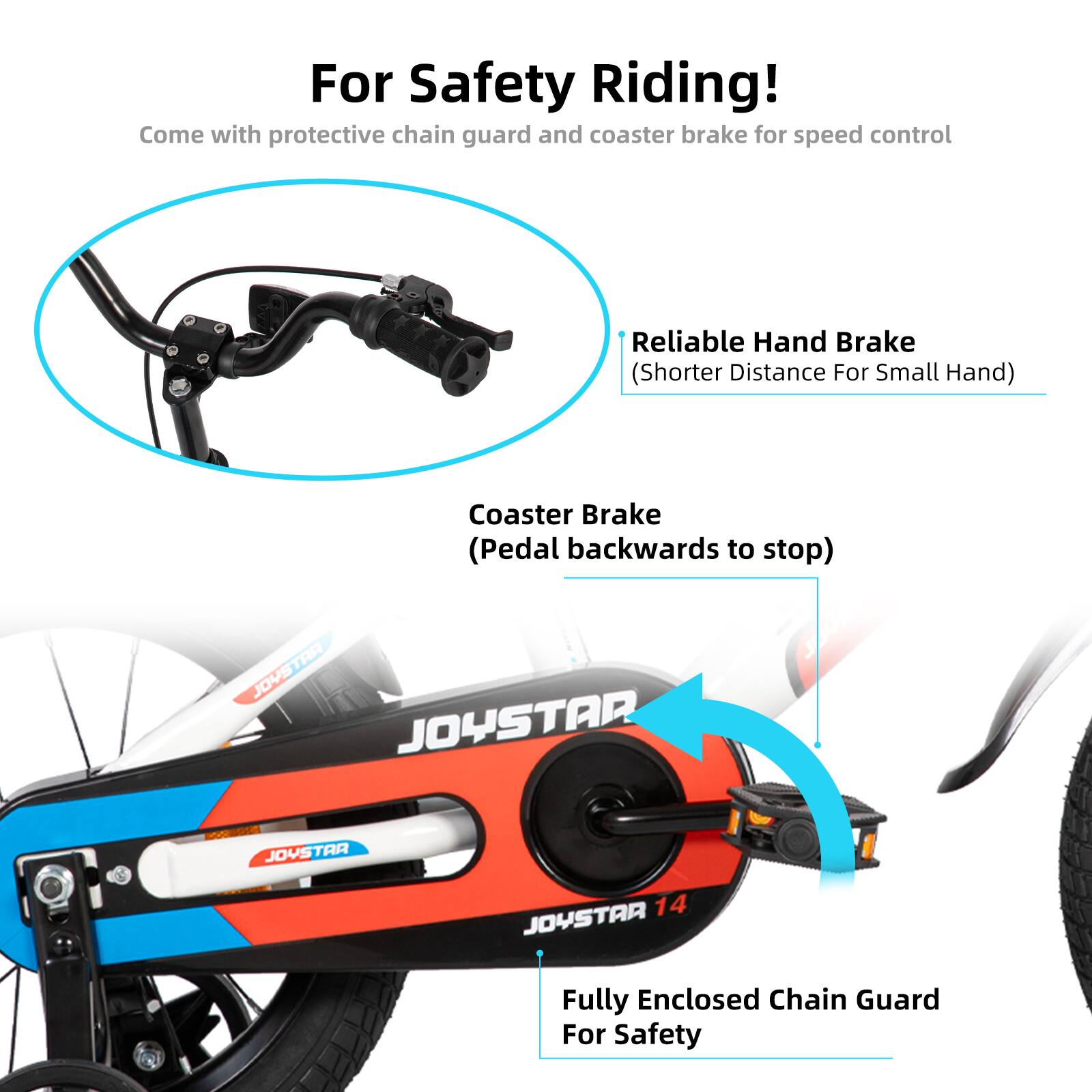 For Safety Riding!  
Come with protective chain guard and coaster brake for speed control  

- Reliable Hand Brake (Shorter Distance For Small Hand)  
- Coaster Brake (Pedal backwards to stop)  
- Fully Enclosed Chain Guard For Safety  

JOYSTAA JOYSTAR  
JOYSTAA 14 JOYSTAR