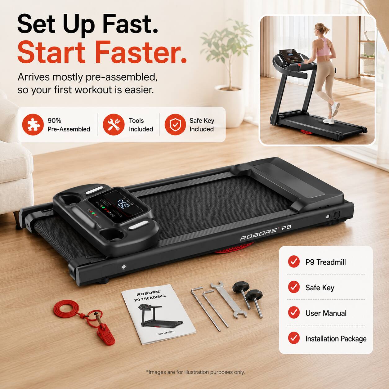 Set Up Fast. Start Faster. Arrives mostly pre-assembled, so your first workout is easier. 90% Pre-Assembled. Tools Included. Safe Key Included. S2 P9 ROBORE P9 TREADMILL. Safe Key. User Manual. Installation Package. *Images are for illustration purposes only.
