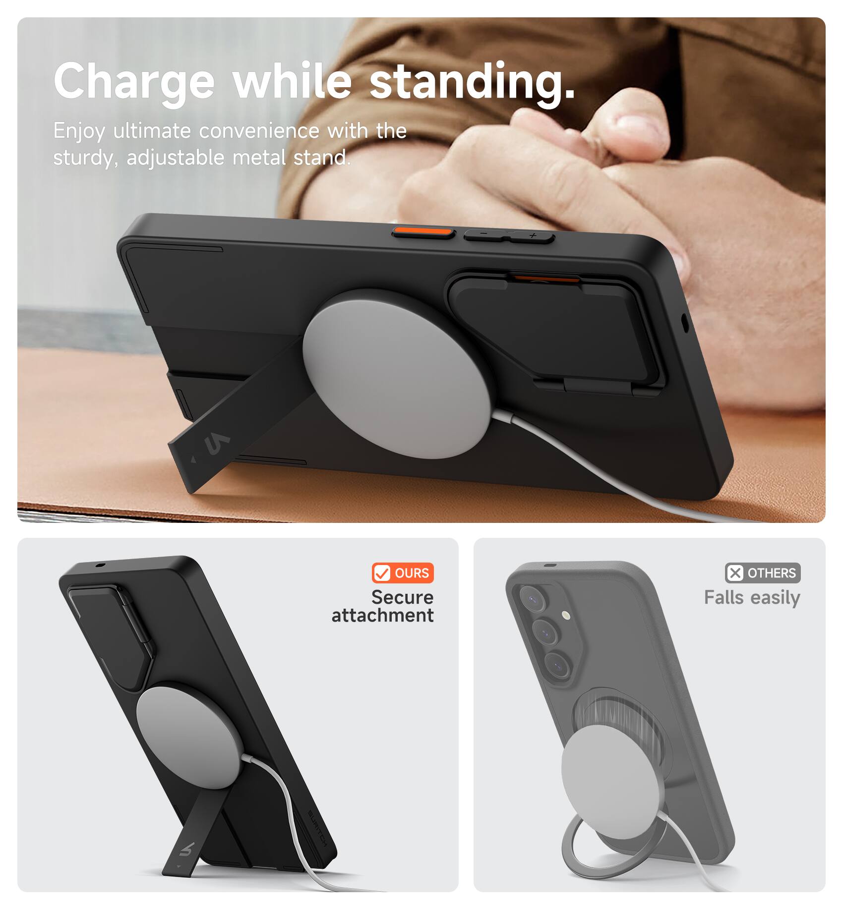 Charge while standing.  
Enjoy ultimate convenience with the sturdy, adjustable metal stand.  

OUR Secure attachment  
OTHERS Falls easily