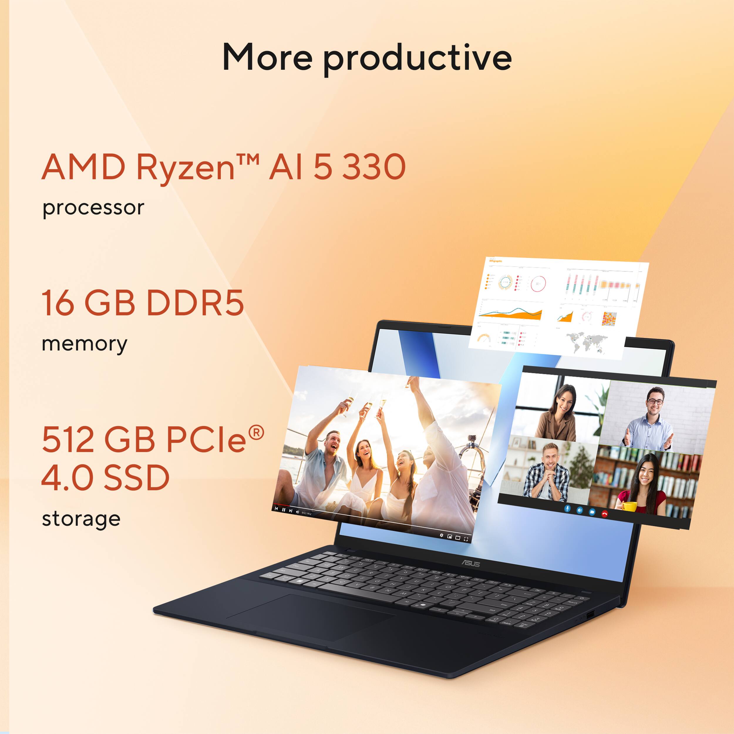 More productive

AMD Ryzen™ AI 5 330 processor

16 GB DDR5 memory

512 GB PCIe® 4.0 SSD storage
