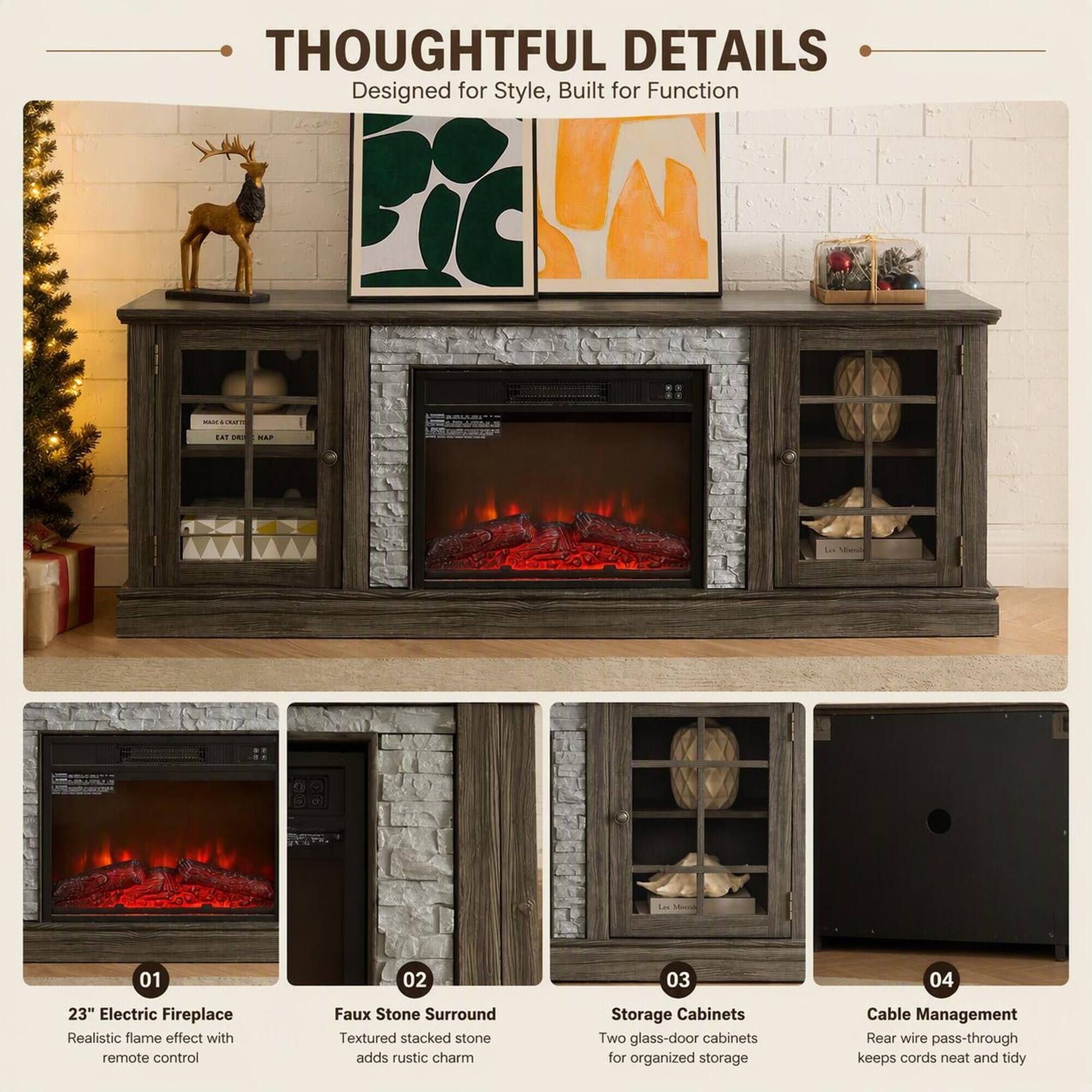 THOUGHTFUL DETAILS  
Designed for Style, Built for Function

01  
23" Electric Fireplace  
Realistic flame effect with remote control

02  
Faux Stone Surround  
Textured stacked stone adds rustic charm

03  
Storage Cabinets  
Two glass-door cabinets for organized storage

04  
Cable Management  
Rear wire pass-through keeps cords neat and tidy