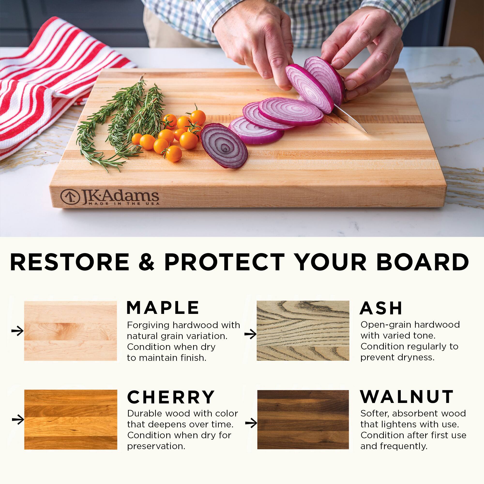 JKAdams MADE IN THE USA RESTORE & PROTECT YOUR BOARD

MAPLE
Forgiving hardwood with natural grain variation. Condition when dry to maintain finish.

ASH
Open-grain hardwood with varied tone. Condition regularly to prevent dryness.

CHERRY
Durable wood with color that deepens over time. Condition when dry for preservation.

WALNUT
Softer, absorbent wood that lightens with use. Condition after first use and frequently.