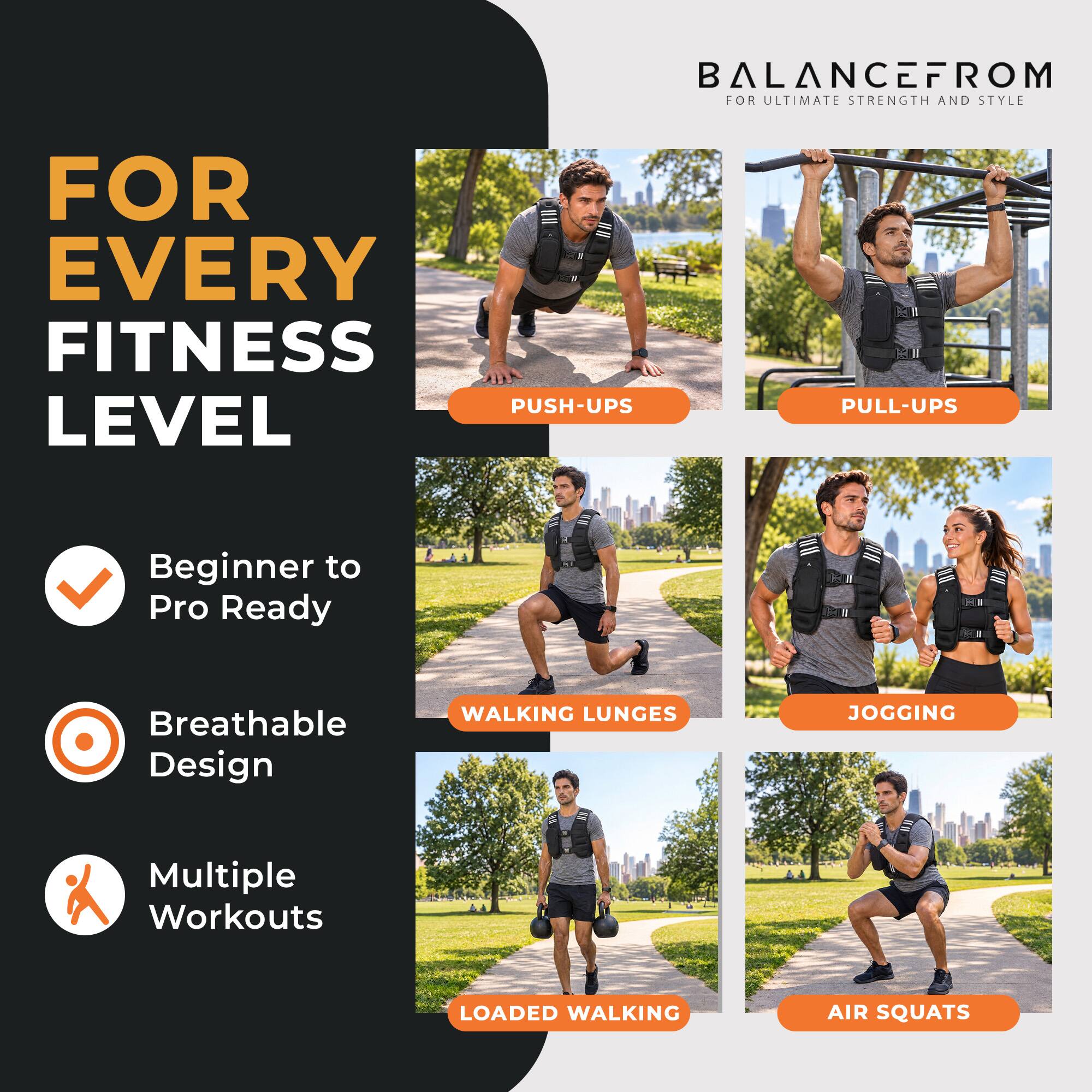 BALANCEFROM FOR ULTIMATE STRENGTH AND STYLE

FOR EVERY FITNESS LEVEL

PUSH-UPS
PULL-UPS
WALKING LUNGES
JOGGING
LOADED WALKING
AIR SQUATS

Beginner to Pro Ready
Breathable Design
Multiple Workouts