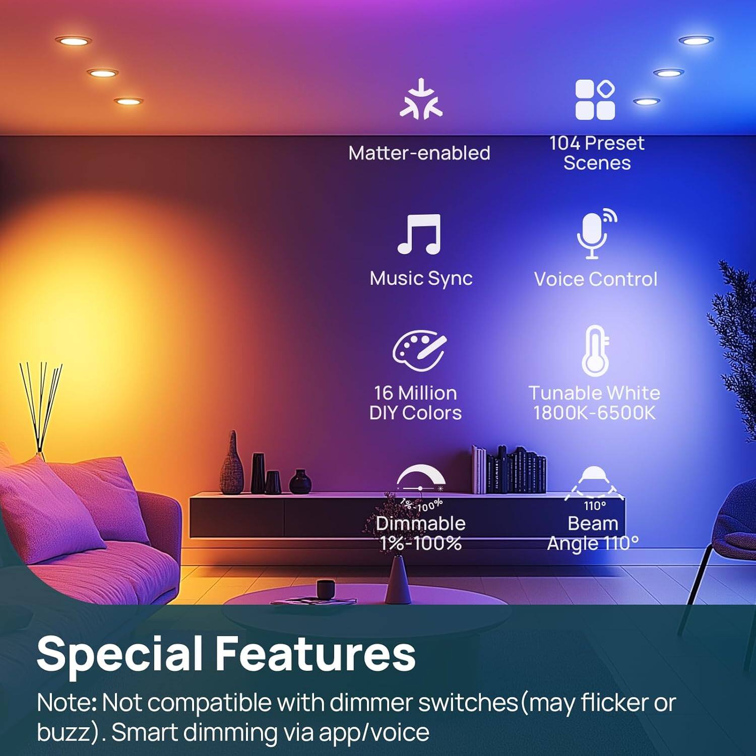 Matter-enabled  
104 Preset Scenes  
Music Sync  
Voice Control  
16 Million DIY Colors  
Tunable White 1800K-6500K  
100% Dimmable 1%-100%  
110 Beam Angle 110°  

Special Features  
Note: Not compatible with dimmer switches (may flicker or buzz). Smart dimming via app/voice