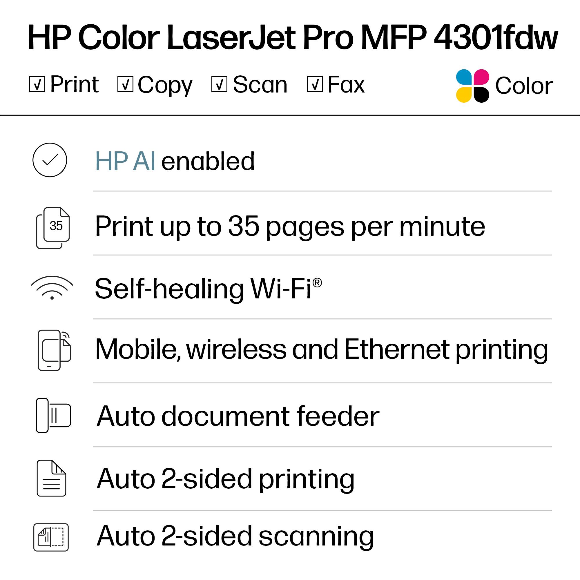 HP Color LaserJet Pro MFP 4301fdw

- Print
- Copy
- Scan
- Fax
- Color

HP AI enabled

Print up to 35 pages per minute

Self-healing Wi-Fi®

Mobile, wireless and Ethernet printing

Auto document feeder

Auto 2-sided printing

Auto 2-sided scanning