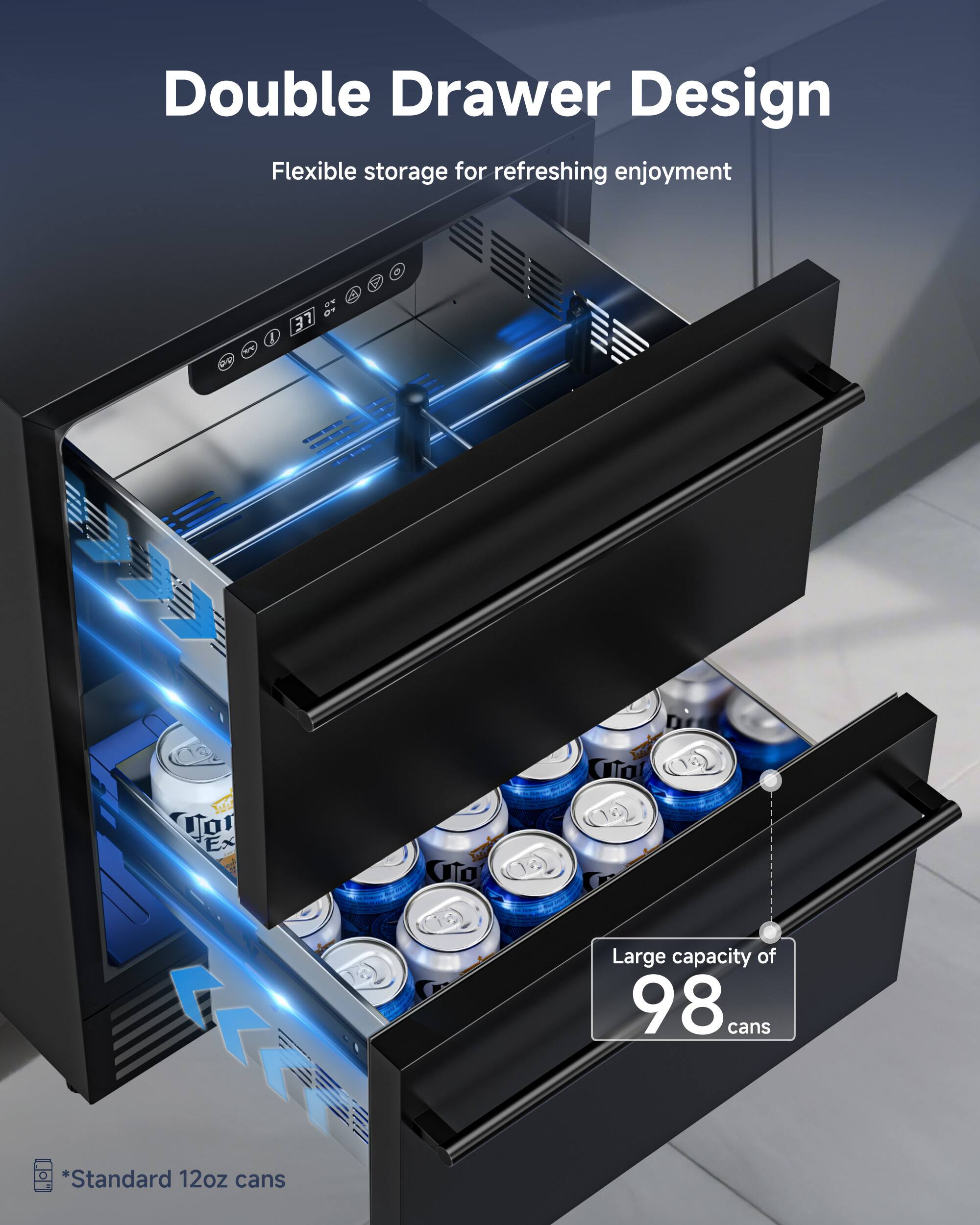 Double Drawer Design  
Flexible storage for refreshing enjoyment  

Large capacity of 98 cans  
*Standard 12oz cans