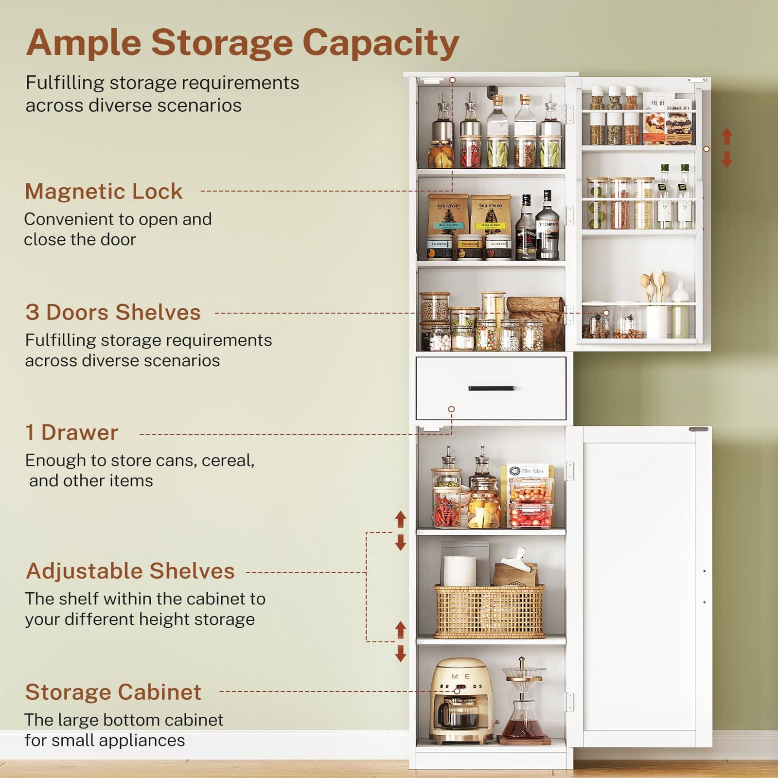 Ample Storage Capacity  
Fulfilling storage requirements across diverse scenarios  

Magnetic Lock  
Convenient to open and close the door  

3 Doors Shelves  
Fulfilling storage requirements across diverse scenarios  

1 Drawer  
Enough to store cans, cereal, and other items  

Adjustable Shelves  
The shelf within the cabinet to your different height storage  

Storage Cabinet  
The large bottom cabinet for small appliances