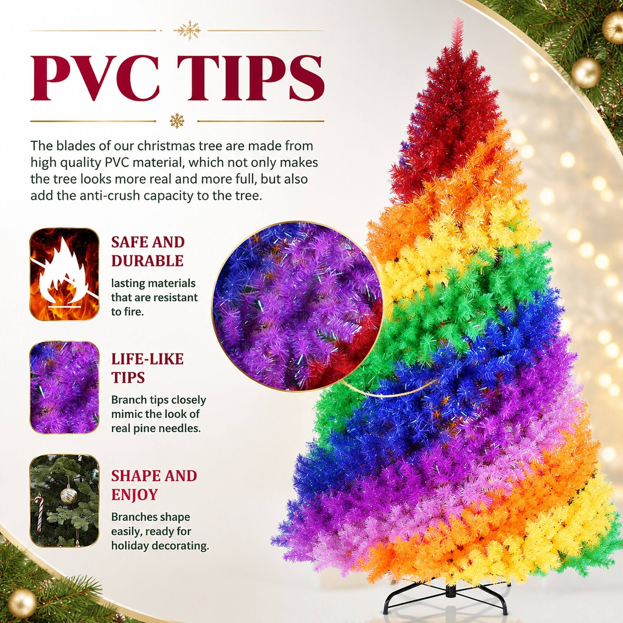 PVC TIPS

The blades of our Christmas tree are made from high-quality PVC material, which not only makes the tree look more real and more full, but also adds the anti-crush capacity to the tree.

SAFE AND DURABLE
lasting materials that are resistant to fire.

LIFE-LIKE TIPS
Branch tips closely mimic the look of real pine needles.

SHAPE AND ENJOY
Branches shape easily, ready for holiday decorating.
