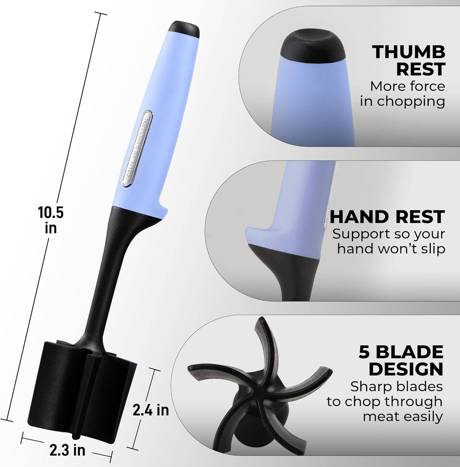 NaTA THUMB REST  
More force in chopping  
10.5 in  
HAND REST  
Support so your hand won't slip  
2.4 in  
5 BLADE DESIGN  
Sharp blades to chop through meat easily  
2.3 in