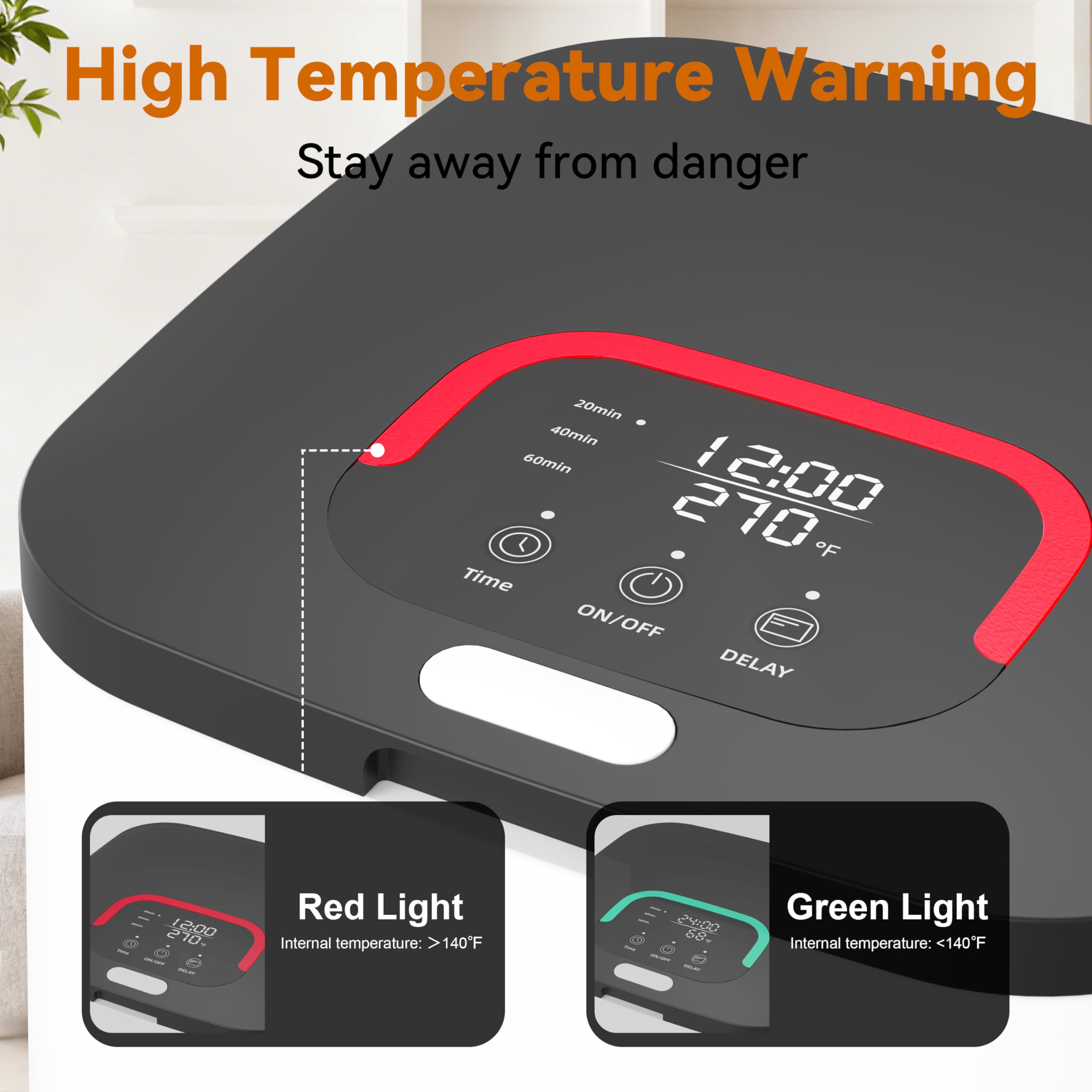 High Temperature Warning  
Stay away from danger  

20min 40min 60min  
12:00  
270°F  

ON/OFF  
DELAY  

Red Light  
Internal temperature: >140°F  

Green Light  
Internal temperature: <140°F