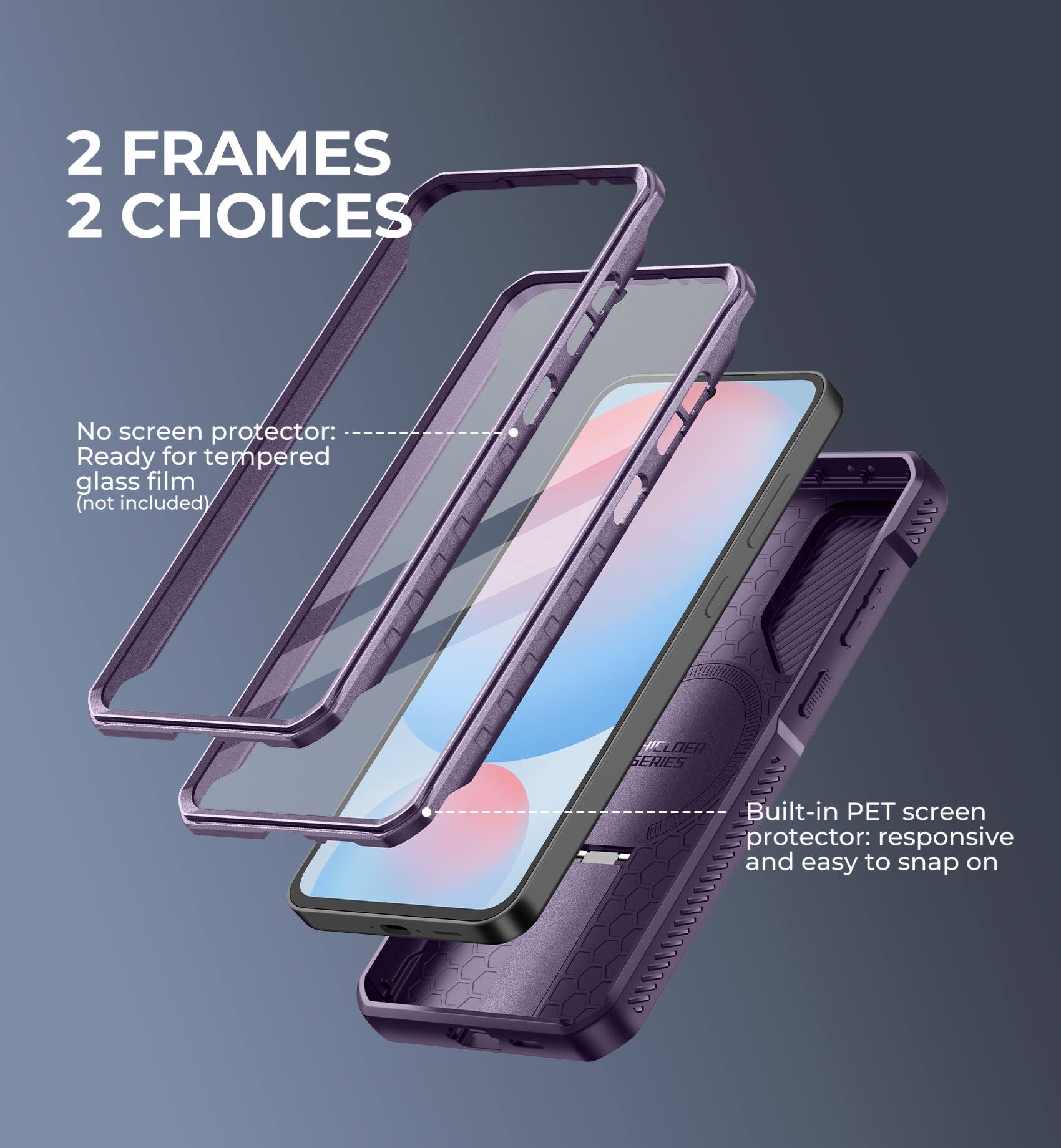 2 FRAMES 2 CHOICES

No screen protector: Ready for tempered glass film (not included)

Built-in PET screen protector: responsive and easy to snap on