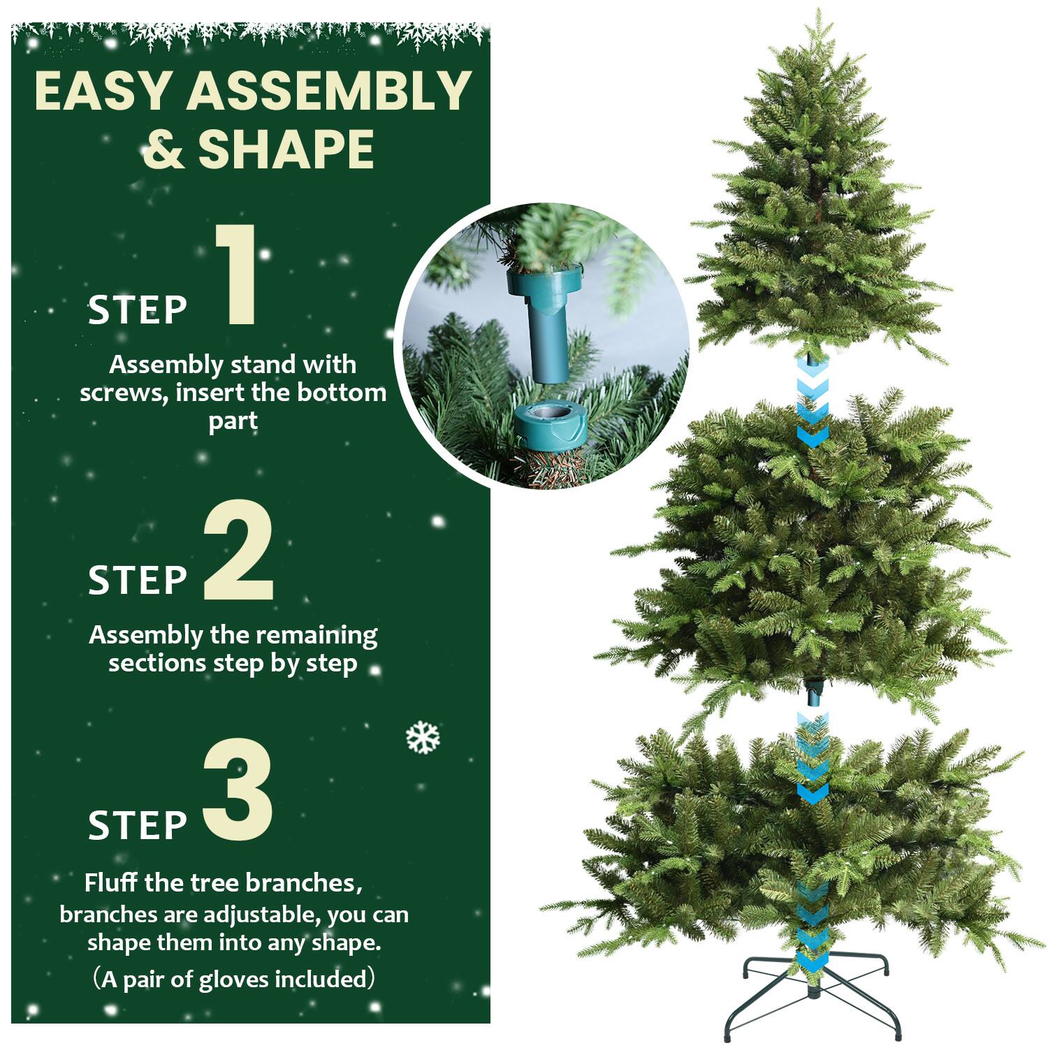 EASY ASSEMBLY & SHAPE

1. STEP  
   Assembly stand with screws, insert the bottom part

2. STEP  
   Assembly the remaining sections step by step

3. STEP  
   Fluff the tree branches, branches are adjustable, you can shape them into any shape.  
   (A pair of gloves included)