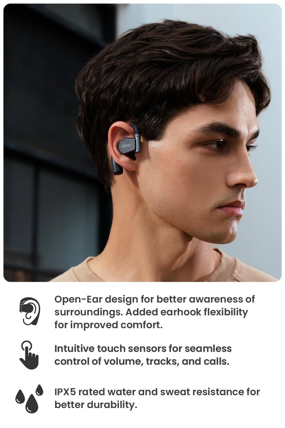 Open-Ear design for better awareness of surroundings. Added earhook flexibility for improved comfort. Intuitive touch sensors for seamless control of volume, tracks, and calls. IPX5 rated water and sweat resistance for better durability.