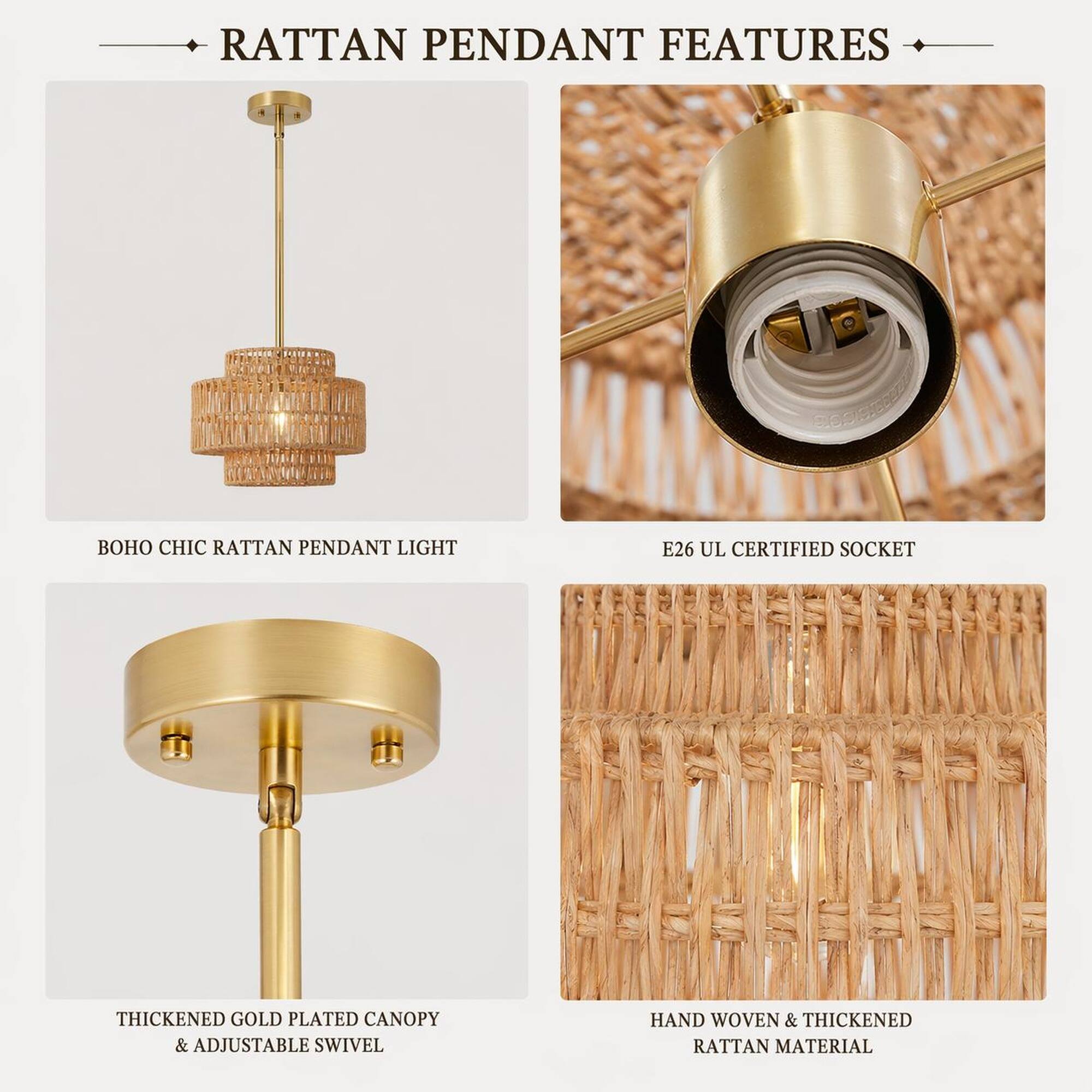 RATTAN PENDANT FEATURES

- BOHO CHIC RATTAN PENDANT LIGHT
- E26 UL CERTIFIED SOCKET
- THICKENED GOLD PLATED CANOPY & ADJUSTABLE SWIVEL
- HAND WOVEN & THICKENED RATTAN MATERIAL