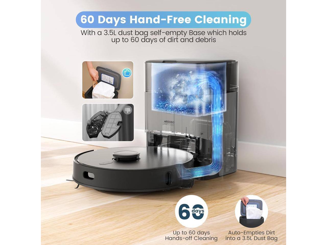 60 Days Hand-Free Cleaning

With a 3.5L dust bag self-empty Base which holds up to 60 days of dirt and debris

60 days

Up to 60 days Hands-off Cleaning

Auto-Empties Dirt into a 3.5L Dust Bag