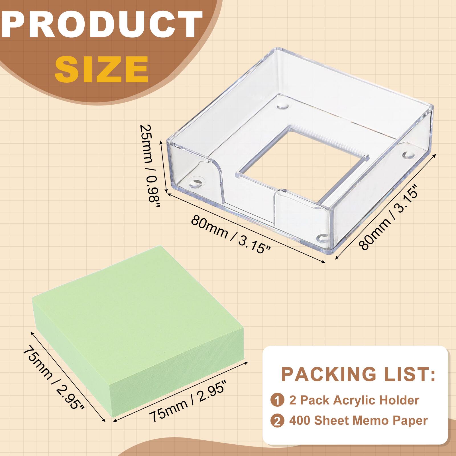 PRODUCT SIZE  
25mm / 0.98"  
80mm / 3.15"  
75mm / 2.95"  

PACKING LIST:  
1. 2 Pack Acrylic Holder  
2. 400 Sheet Memo Paper