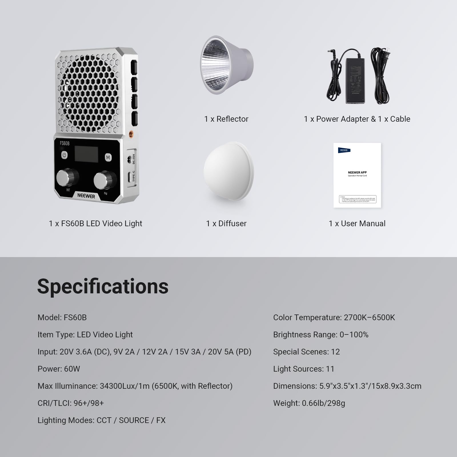 1 x Reflector  
1 x Power Adapter & 1 x Cable  
1 x FS60B LED Video Light  
1 x Diffuser  
1 x User Manual  

Specifications  
Model: FS60B  
Item Type: LED Video Light  
Input: 20V 3.6A (DC), 9V 2A / 12V 2A / 15V 3A / 20V 5A (PD)  
Power: 60W  
Max Illuminance: 34300Lux/1m (6500K, with Reflector)  
CRI/TLCI: 96+/98+  
Lighting Modes: CCT / SOURCE / FX  
Color Temperature: 2700K-6500K  
Brightness Range: 0-100%  
Special Scenes: 12  
Light Sources: 11  
Dimensions: 5.9"x3.5"x1.3"/15x8.9x3.3cm  
Weight: 0.66lb/298g