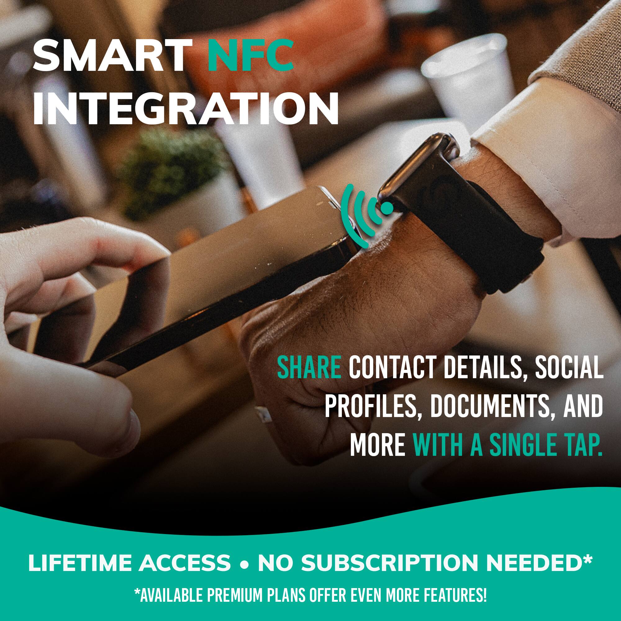 SMART NFC INTEGRATION

SHARE CONTACT DETAILS, SOCIAL PROFILES, DOCUMENTS, AND MORE WITH A SINGLE TAP.

LIFETIME ACCESS • NO SUBSCRIPTION NEEDED*

*AVAILABLE PREMIUM PLANS OFFER EVEN MORE FEATURES!
