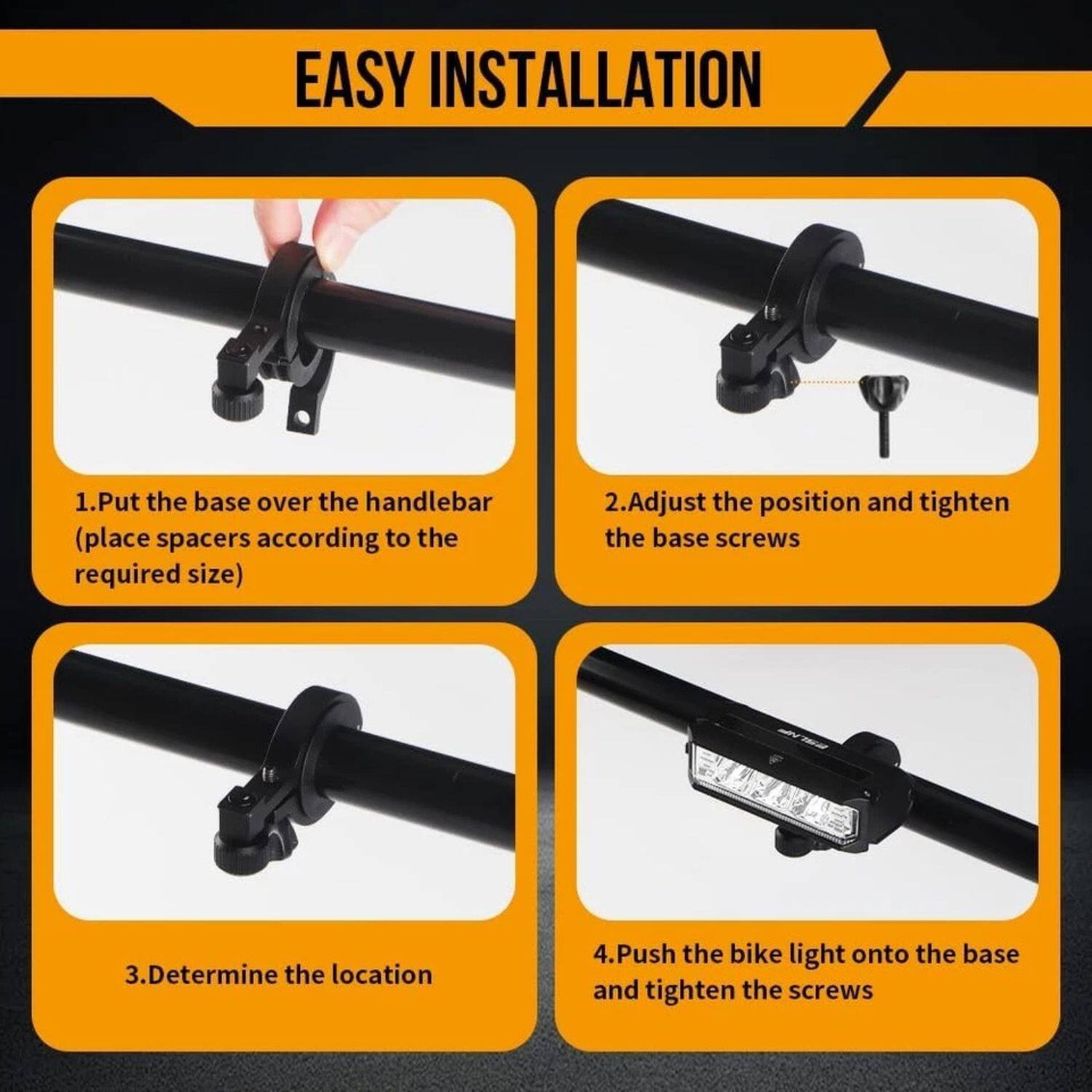 EASY INSTALLATION

1. Put the base over the handlebar (place spacers according to the required size)
2. Adjust the position and tighten the base screws
3. Determine the location
4. Push the bike light onto the base and tighten the screws