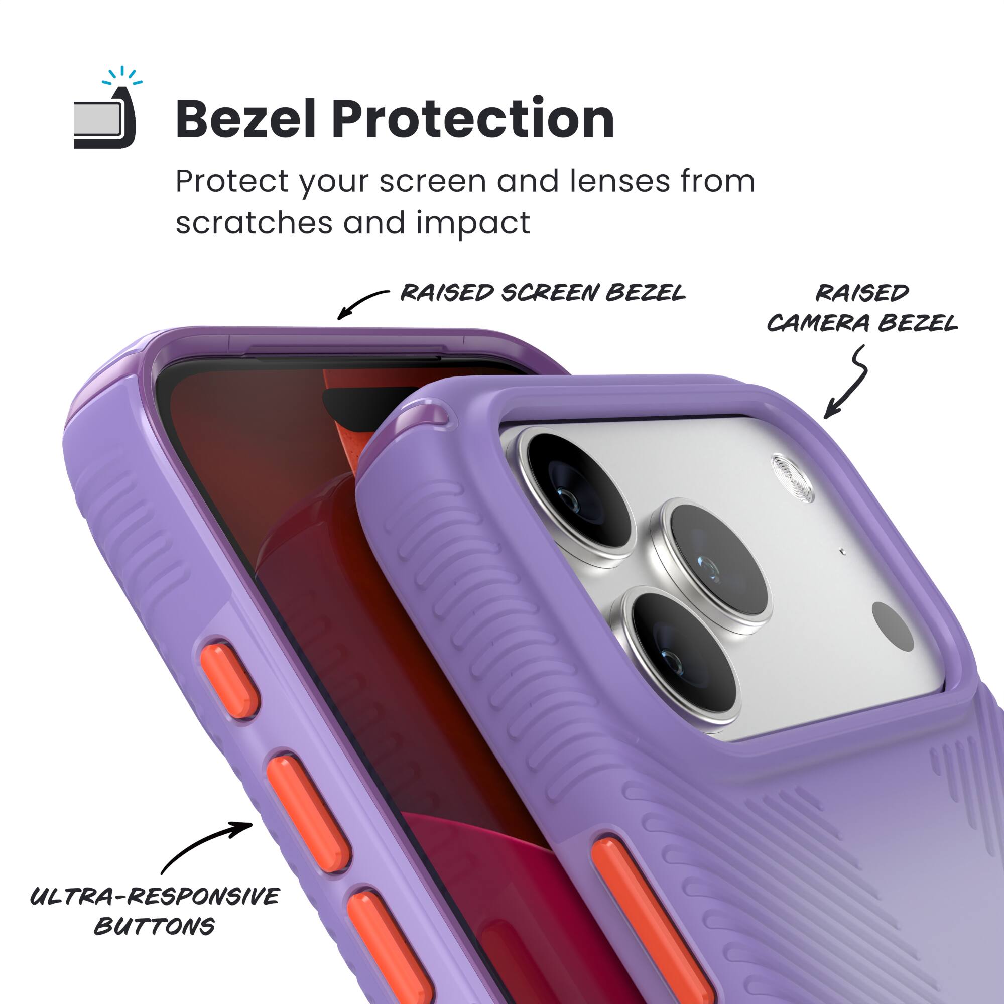 Bezel Protection  
Protect your screen and lenses from scratches and impact  

- RAISED SCREEN BEZEL  
- RAISED CAMERA BEZEL  
- ULTRA-RESPONSIVE BUTTONS
