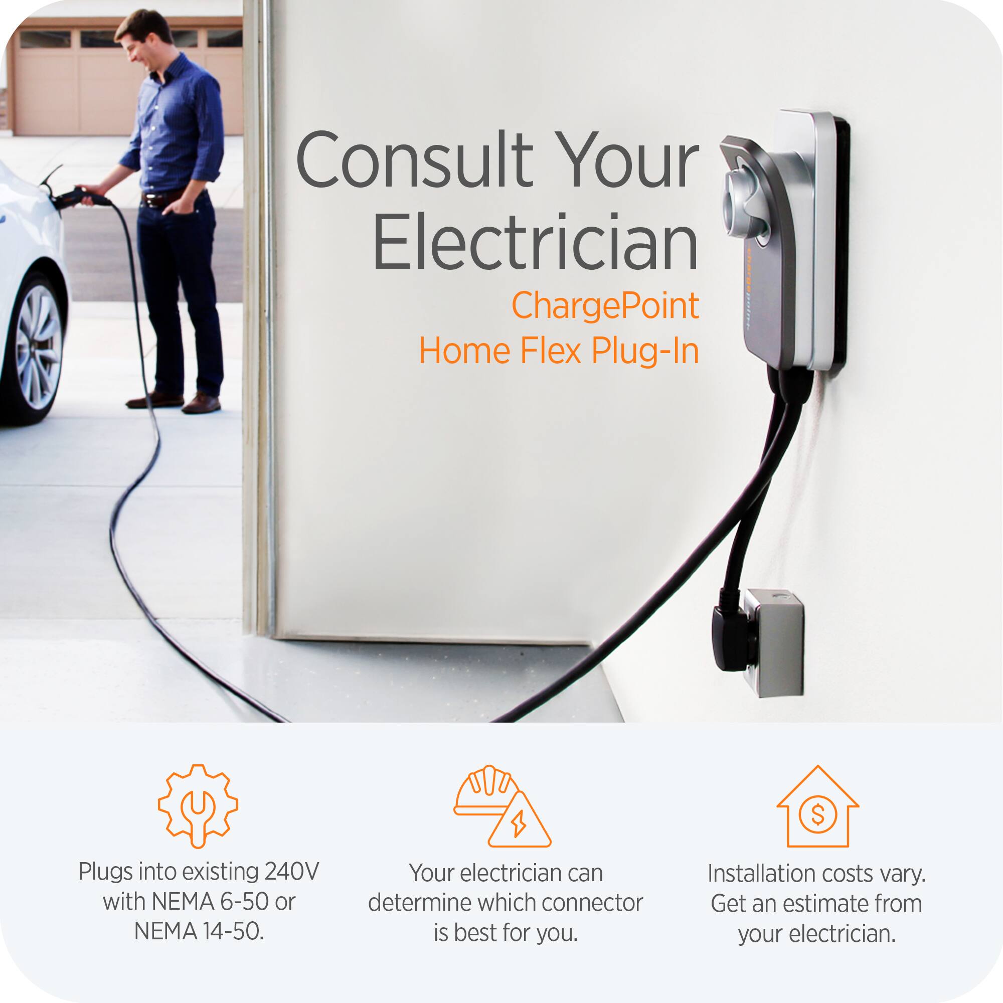 Consult Your Electrician  
ChargePoint Home Flex Plug-In  

- Plugs into existing 240V with NEMA 6-50 or NEMA 14-50.  
- Your electrician can determine which connector is best for you.  
- Installation costs vary. Get an estimate from your electrician.