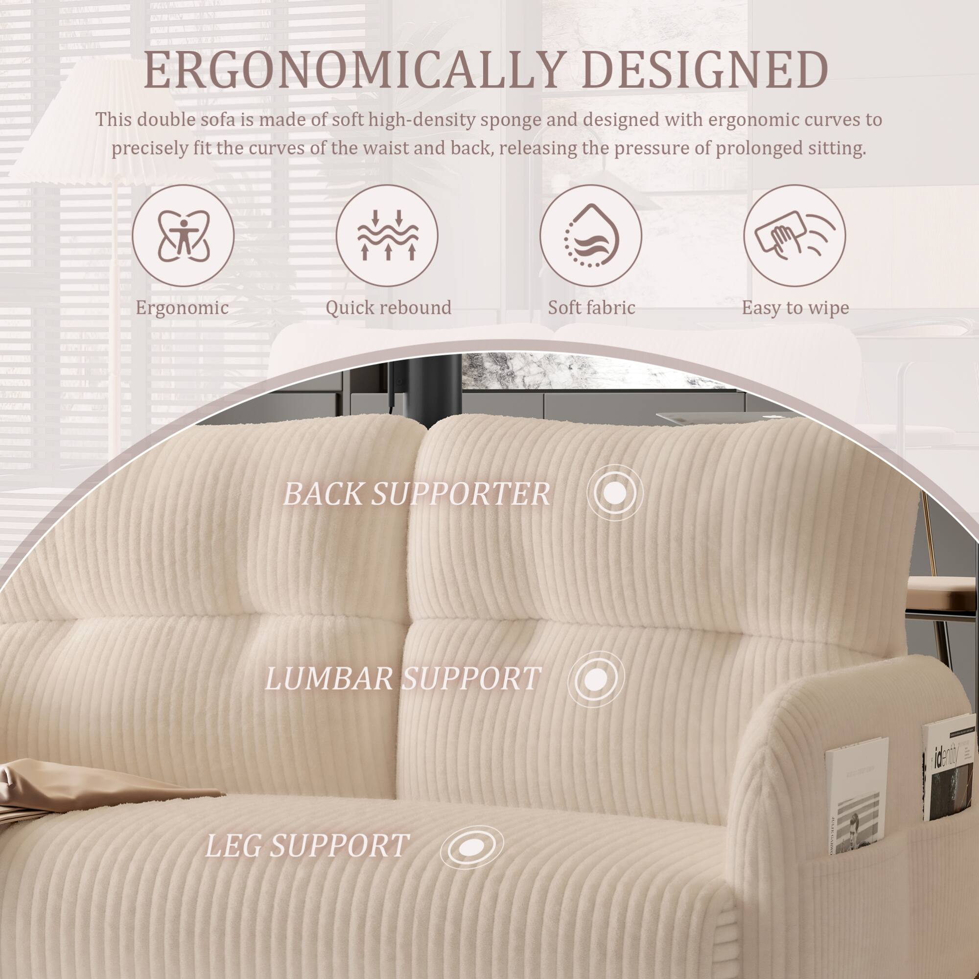 ERGONOMICALLY DESIGNED

This double sofa is made of soft high-density sponge and designed with ergonomic curves to precisely fit the curves of the waist and back, releasing the pressure of prolonged sitting.

- Ergonomic
- Quick rebound
- Soft fabric
- Easy to wipe

BACK SUPPORTER

LUMBAR SUPPORT

LEG SUPPORT