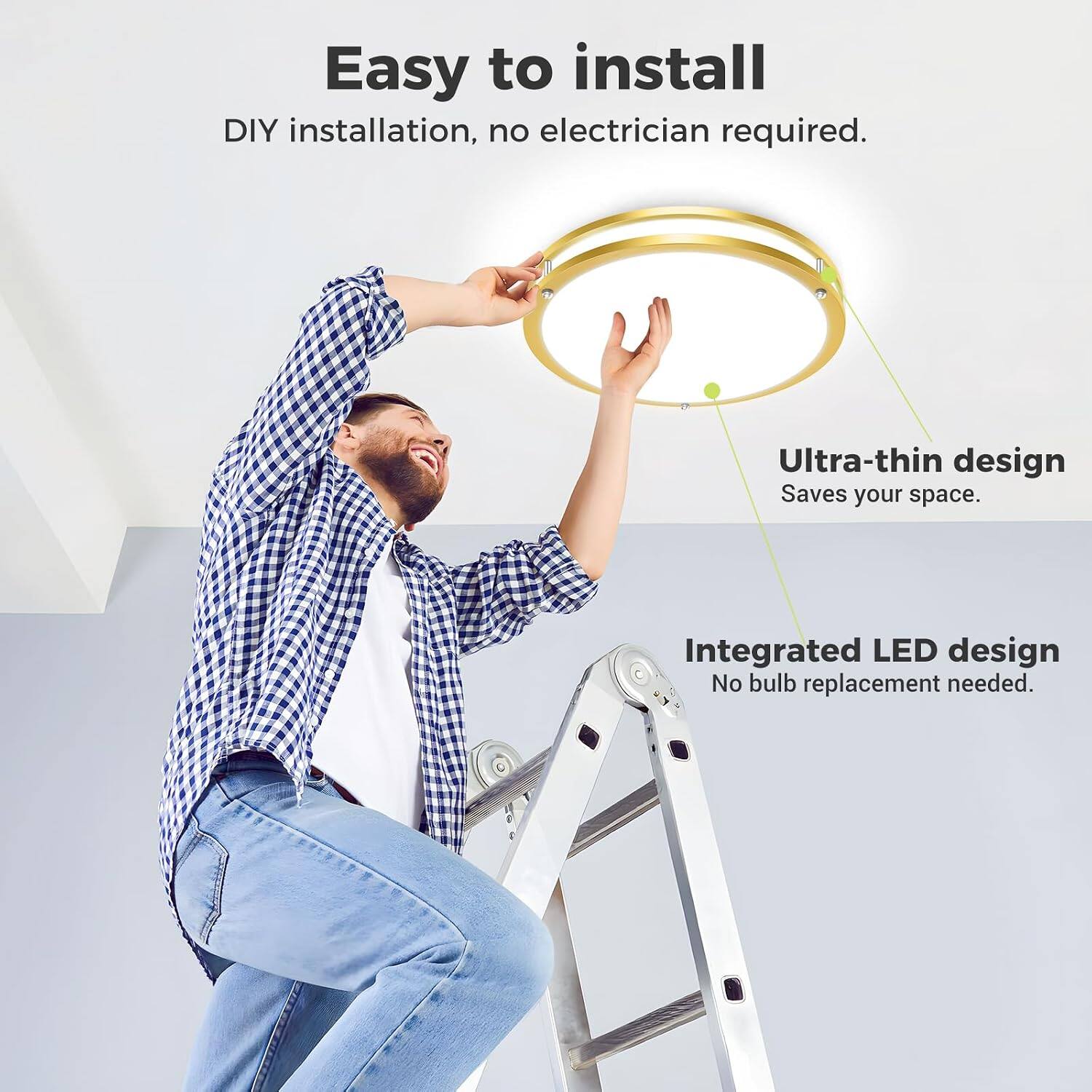 Easy to install  
DIY installation, no electrician required.  
Ultra-thin design  
Saves your space.  
Integrated LED design  
No bulb replacement needed.