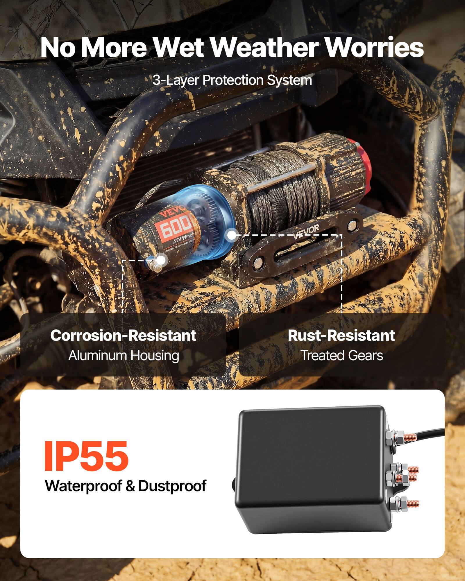 No More Wet Weather Worries  
3-Layer Protection System  

VEVO 6000 Wnch ATV VEVOR  
Corrosion-Resistant Aluminum Housing  
Rust-Resistant Treated Gears  
IP55 Waterproof & Dustproof
