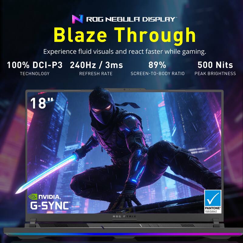 ROG NEBULA DISPLAY Blaze Through  
Experience fluid visuals and react faster while gaming.  

100% DCI-P3  
240Hz / 3ms  
89%  
500 Nits  

TECHNOLOGY  
REFRESH RATE  
SCREEN-TO-BODY RATIO  
PEAK BRIGHTNESS  

18"  

NVIDIA G-SYNC  
PANTONE Validated  
ROG STRIX