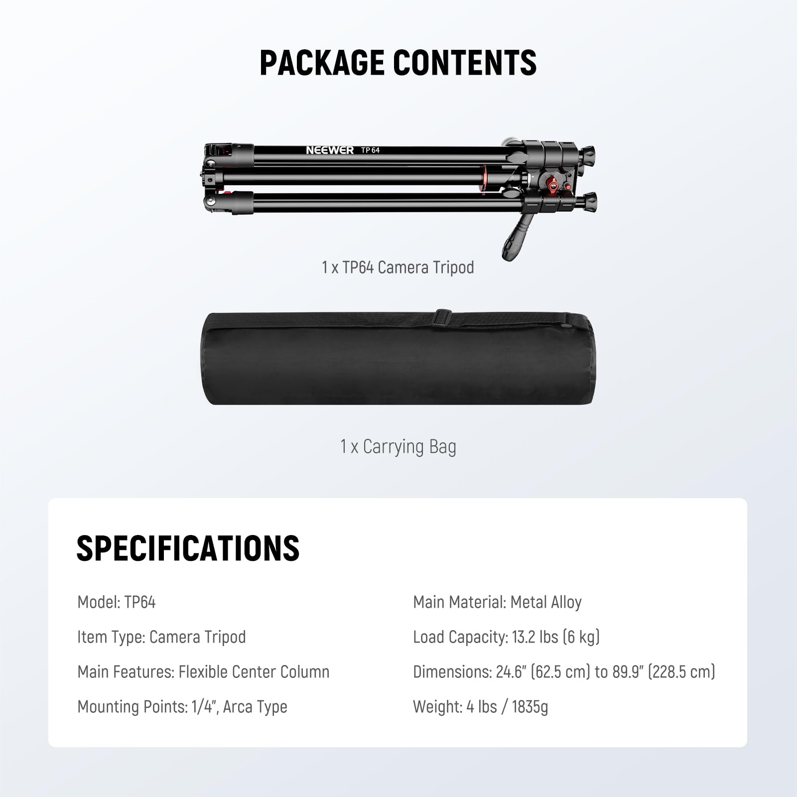 PACKAGE CONTENTS  
NEEWER TP64  
1 X TP64 Camera Tripod  
1 X Carrying Bag  

SPECIFICATIONS  
Model: TP64  
Item Type: Camera Tripod  
Main Features: Flexible Center Column  
Mounting Points: 1/4", Arca Type  
Main Material: Metal Alloy  
Load Capacity: 13.2 lbs (6 kg)  
Dimensions: 24.6" (62.5 cm) to 89.9" (228.5 cm)  
Weight: 4 lbs / 1835g