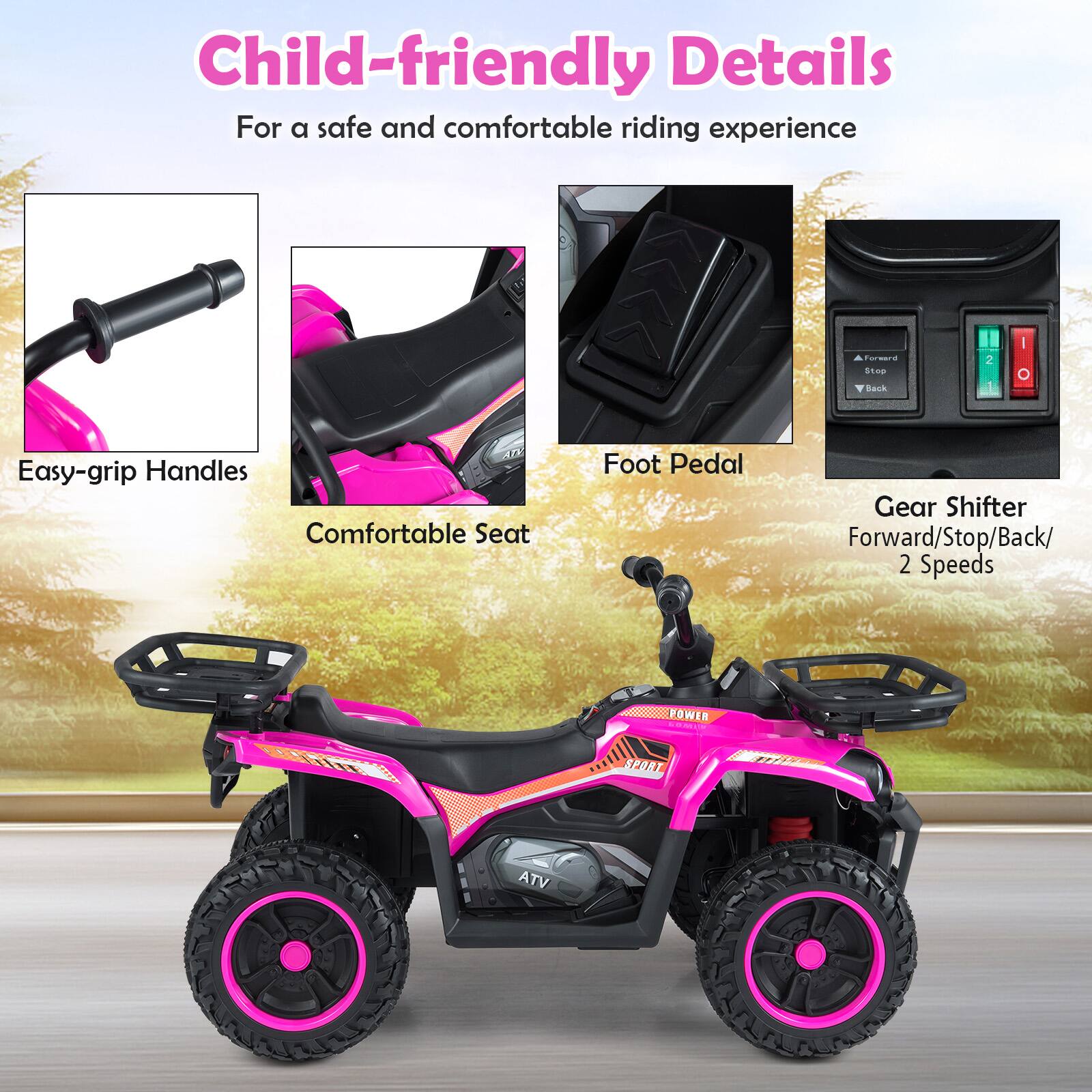 Child-friendly Details  
For a safe and comfortable riding experience  

- Easy-grip Handles  
- Comfortable Seat  
- Foot Pedal  
- Gear Shifter  
  - Forward/Stop/Back/2 Speeds  

ATV POWER  
SPORT